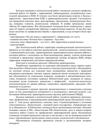 30
Большое внимание в воспитательной работе техникума уделяется профилак-
тической работе по борьбе с наркоманией, табакокурением, употреблением алко-
гольной продукции и ПАВ. В течение года были организованы встречи и беседы с
наркологом, представителями КДН и правоохранительных органов. Систематиче-
ски проводятся классные часы, анкетирование, презентации, индивидуальные бесе-
ды, конкурсы плакатов, родительские собрания. В ноябре проводилась акция
«Жизнь без наркотиков». Все обучающиеся техникума были ознакомлены с прика-
зами «О запрете употребления табачных и наркотических веществ». В мае был про-
веден месячник по профилактике борьбы с наркоманией, в ходе которого были про-
ведены:
- анкетирование «Что вы знаете о наркомании?», «Наркомания это зло?»;
- книжная выставка «Хочешь быть здоровым – будь им»;
- классные часы «Наркомания – что это?», «Нет наркотикам в нашей жизни»;
- кинолекторий;
Для воспитательной работы характерна индивидуализация воспитательного
процесса за счет работы классных руководителей, педагога-психолога, тесной связи
с учреждениями культуры, здравоохранения, правоохранительных органов, работы с
сектором работы с молодежью по Константиновскому району: участие волонтеров
техникума в проведении городских мероприятий, помощь ветеранам ВОВ, уборка
территории захоронений участников гражданской войны.
Ежегодно в техникуме проходит «Месячник первокурсника».
Разработаны мероприятия по адаптации обучающихся групп первого курса.
Они включают обязательную деятельность классных руководителей с обучающими-
ся: изучение личных дел, классные часы, посвященные знакомству с правилами
внутреннего распорядка, законам, нормам, правилам жизни техникума, анкетирова-
ние обучающихся по социальным вопросам, лидерским и организационным каче-
ствам, интересам, состоянию здоровья, библиотечный урок, экскурсии по городу,
посещение музея техникума, знакомство с профессией, педагогом-психологом,
уполномоченным по правам ребенка, спортивных соревнованиях, празднике «По-
священие в студенты».
Ежемесячно в группах проходят организационные и тематические классные
часы, на них анализируются успеваемость и посещаемость, проходят встречи с ра-
ботниками библиотеки, правоохранительных органов, работниками ГИБДД.
Большое внимание в воспитательной работе уделяется правовому просвеще-
нию, профилактике и предупреждению правонарушений среди обучающихся техни-
кума. С этой целью проводились классные часы «Административная и уголовная
ответственность», «Конституция – основной закон государства», «Гражданские пра-
ва и обязанности». В библиотеке техникума были организованы выставки «Изучаем
основные законы в РФ», «Конституции РФ».Значительная роль в данном вопросе
отводится работе Совета по профилактике правонарушений среди обучающихся
техникума, который проводится один раз в два месяца, а так же индивидуальные бе-
седы с обучающимися группы риска, консультации для родителей и обучающихся.
Обучающиеся техникума принимали участие в дистанционных интернет
конкурсах.
 