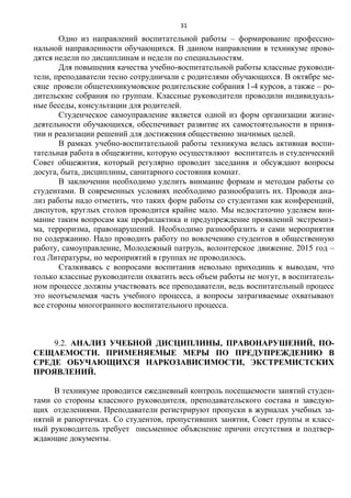 31
Одно из направлений воспитательной работы – формирование профессио-
нальной направленности обучающихся. В данном направлении в техникуме прово-
дятся недели по дисциплинам и недели по специальностям.
Для повышения качества учебно-воспитательной работы классные руководи-
тели, преподаватели тесно сотрудничали с родителями обучающихся. В октябре ме-
сяце провели общетехникумовское родительские собрания 1-4 курсов, а также – ро-
дительские собрания по группам. Классные руководители проводили индивидуаль-
ные беседы, консультации для родителей.
Студенческое самоуправление является одной из форм организации жизне-
деятельности обучающихся, обеспечивает развитие их самостоятельности в приня-
тии и реализации решений для достижения общественно значимых целей.
В рамках учебно-воспитательной работы техникума велась активная воспи-
тательная работа в общежитии, которую осуществляют воспитатель и студенческий
Совет общежития, который регулярно проводит заседания и обсуждают вопросы
досуга, быта, дисциплины, санитарного состояния комнат.
В заключении необходимо уделить внимание формам и методам работы со
студентами. В современных условиях необходимо разнообразить их. Проводя ана-
лиз работы надо отметить, что таких форм работы со студентами как конференций,
диспутов, круглых столов проводится крайне мало. Мы недостаточно уделяем вни-
мание таким вопросам как профилактика и предупреждение проявлений экстремиз-
ма, терроризма, правонарушений. Необходимо разнообразить и сами мероприятия
по содержанию. Надо проводить работу по вовлечению студентов в общественную
работу, самоуправление, Молодежный патруль, волонтерское движение. 2015 год –
год Литературы, но мероприятий в группах не проводилось.
Сталкиваясь с вопросами воспитания невольно приходишь к выводам, что
только классные руководители охватить весь объем работы не могут, в воспитатель-
ном процессе должны участвовать все преподаватели, ведь воспитательный процесс
это неотъемлемая часть учебного процесса, а вопросы затрагиваемые охватывают
все стороны многогранного воспитательного процесса.
9.2. АНАЛИЗ УЧЕБНОЙ ДИСЦИПЛИНЫ, ПРАВОНАРУШЕНИЙ, ПО-
СЕЩАЕМОСТИ. ПРИМЕНЯЕМЫЕ МЕРЫ ПО ПРЕДУПРЕЖДЕНИЮ В
СРЕДЕ ОБУЧАЮЩИХСЯ НАРКОЗАВИСИМОСТИ, ЭКСТРЕМИСТСКИХ
ПРОЯВЛЕНИЙ.
В техникуме проводится ежедневный контроль посещаемости занятий студен-
тами со стороны классного руководителя, преподавательского состава и заведую-
щих отделениями. Преподаватели регистрируют пропуски в журналах учебных за-
нятий и рапортичках. Со студентов, пропустивших занятия, Совет группы и класс-
ный руководитель требует письменное объяснение причин отсутствия и подтвер-
ждающие документы.
 