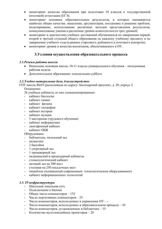мониторинг качества образования при подготовке 10 классов к государственной
      (итоговой) аттестации (ЕГЭ);
      мониторинг основных образовательных результатов, в которых оцениваются
      наиболее общие качества: мышление, аргументация, постановка и решение проблем,
      моделирование, использование различных методов представления результатов,
      коммуникативные умения и различные уровни компетентности трех уровней;
      мониторинг и диагностика учебных достижений обучающихся по завершении первой,
      второй и третьей ступеней общего образования по каждому учебному предмету и по
      завершении учебного года (в рамках стартового, рубежного и итогового контроля);
      мониторинг уровня и качества воспитания, обеспечиваемого в ОУ.

          3.Условия осуществления образовательного процесса
3.1.Режим работы школы
      Начальная, основная школа, 10-11 классы универсального обучения – пятидневная
      рабочая неделя.
      Дополнительное образование: понедельник-суббота

3.2.Учебно-материльная база, благоустройство
ГОУ школа №655 расположена по адресу: Богатырский проспект, д. 50, корпус 2.
    Оснащение:
    26 учебных кабинета, из них специализированных:
    - кабинет биологии
    - кабинет химии
    - кабинет физики
    - кабинет географии
    - кабинет истории
    - кабинет музыки
    - 3 мастерские (трудового обучения)
    - кабинет информатики
    - лингафонный кабинет
    - кабинет ОБЖ
    Оборудованы:
    - библиотека, читальный зал
    - медиатека
    - 2 бассейна
    - 1 спортивный зал
    - 1 тренажерный зал
    - медицинский и процедурный кабинеты
    - стоматологический кабинет
    - актовый зал на 300 мест
    - столовая на 250 посадочных мест
    - пищеблок (оснащенный современным технологическим оборудованием)
    - кабинет информационных технологий

3.3. IT-инфраструктура
    - Школьная локальная сеть
    - Подключение к Internet
    - Общее число компьютеров – 152
    - Число портативных компьютеров – 25
    - Число компьютеров, используемых в управлении ОУ – -
    - Число компьютеров, используемых в образовательном процессе – 45
    - Число компьютеров, установленных в библиотеке – 15
    - Количество мультимедийных проекторов – 28
 