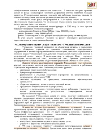 дифференциации доходов в учительском коллективе. В гимназии внедрена практика
доплат из фонда внеаудиторной занятости, разработана система поддержки молодых
педагогов. Стимулирующие выплаты получают все работники гимназии, начиная от
технического персонала, до административно-управленческого аппарата.
К сожалению, объем фонда стимулирования в ОУ не всегда зависит от качества и
эффективности труда педагогов, что не позволяет реально влиять на результаты работы
педагогического коллектива в целом.
В рамках расширения школьной инфраструктуры в 2013 году за счет средств
городского бюджета в гимназии планируется:
- замена оконных блоков на блоки ПВХ на сумму 1000000 рублей;
-ремонт фасада на сумму 500000 рублей;
ремонт скатной кровли за счет федерального бюджета на сумму 1997000 рублей.
За счет средств выделеных гимназии на ремонт планируется реконструкция
туалетных комнат в здании начальной школы.
РЕАЛИЗАЦИЯ ПРИНЦИПА ОБЩЕСТВЕННОГО УПРАВЛЕНИЯ В ГИМНАЗИИ
Управление гимназией направлено на обеспечение качества и доступности
общего образования, строится на принципах единоначалия, самоуправления,
соуправления. В рамках государственно-общественных форм управления образованием, в
гимназии создан Управляющий совет, работает общешкольный родительский комитет и
родительский комитет класса. В гимназиисозданы и работают Совет трудового
коллектива, педагогический совет, методический совет. Органами ученического
самоуправления является детская и подростковая организация «Эврика» и совет класса.
Высшим органом самоуправления определён Управляющий совет гимназии,
который представляет интересы участников образовательного процесса и работников
Учреждения. Управляющий совет гимназииосуществляет функции:
утверждает режим занятий обучающихся;
Программу развития гимназии;
разрабатывает и реализует конкретные мероприятия по финансированию и
материальному обеспечению УВП;
оказывает содействие по проведению инновационной образовательной
деятельности;
обсуждает и принимает нормы и правила школьной жизни;
представляет интересы гимназии за ее пределами;
участвует в распределении стимулирующих выплат работникам учреждения и
вносит рекомендации по распределению стимулирующих выплат
непедагогическому персоналу.
На заседаниях Управляющего совета его члены получают информацию об
основных направлениях стратегии развития гимназии, системы образования в целом
(ПНПО, КПМО, «Наша новая школа»), решают актуальные проблемы образования,
определяют пути их решения с обязательным участием родительской общественности.
Заседания проводятся не реже одного раза в четверть.
В гимназии активно функционирует профсоюзная организация. В состав
профсоюзной организации входят работники, администрация и ветераны гимназии.
Члены профсоюзной организации – это 65% всего коллектива гимназии. Управление
профсоюзной организацией осуществляет председатель профсоюзного комитета.
Профсоюзный комитет осуществляет функции:
контроль над соблюдением Трудового кодекса РФ;
контроль над выполнением нормам и правил охраны труда;
участвует в разработке нормативно-правовых актов.
С 1998 года в гимназии существует официально зарегистрированная детская и
подростковая организация «Эврика». Организация имеет свои уставные документы,
 
