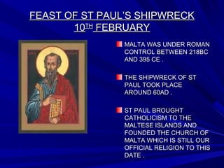 FEAST OF ST PAUL’S SHIPWRECKFEAST OF ST PAUL’S SHIPWRECK
1010THTH
FEBRUARYFEBRUARY
MALTA WAS UNDER ROMANMALTA WAS UNDER ROMAN
CONTROL BETWEEN 218BCCONTROL BETWEEN 218BC
AND 395 CE .AND 395 CE .
THE SHIPWRECK OF STTHE SHIPWRECK OF ST
PAUL TOOK PLACEPAUL TOOK PLACE
AROUND 60AD .AROUND 60AD .
ST PAUL BROUGHTST PAUL BROUGHT
CATHOLICISM TO THECATHOLICISM TO THE
MALTESE ISLANDS ANDMALTESE ISLANDS AND
FOUNDED THE CHURCH OFFOUNDED THE CHURCH OF
MALTA WHICH IS STILL OURMALTA WHICH IS STILL OUR
OFFICIAL RELIGION TO THISOFFICIAL RELIGION TO THIS
DATE .DATE .
 