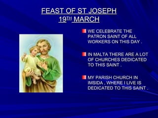 FEAST OF ST JOSEPHFEAST OF ST JOSEPH
1919THTH
MARCHMARCH
WE CELEBRATE THEWE CELEBRATE THE
PATRON SAINT OF ALLPATRON SAINT OF ALL
WORKERS ON THIS DAY .WORKERS ON THIS DAY .
IN MALTA THERE ARE A LOTIN MALTA THERE ARE A LOT
OF CHURCHES DEDICATEDOF CHURCHES DEDICATED
TO THIS SAINT .TO THIS SAINT .
MY PARISH CHURCH INMY PARISH CHURCH IN
IMSIDA , WHERE I LIVE ISIMSIDA , WHERE I LIVE IS
DEDICATED TO THIS SAINT .DEDICATED TO THIS SAINT .
 