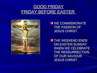 GOOD FRIDAYGOOD FRIDAY
FRIDAY BEFORE EASTERFRIDAY BEFORE EASTER
WE COMMEMORATEWE COMMEMORATE
THE PASSION OFTHE PASSION OF
JESUS CHRIST .JESUS CHRIST .
THE WEEKEND ENDSTHE WEEKEND ENDS
ON EASTER SUNDAYON EASTER SUNDAY
WHEN WE CELEBRATEWHEN WE CELEBRATE
THE RESSURRECTIONTHE RESSURRECTION
OF OUR SAVIOUROF OUR SAVIOUR
JESUS CHRIST .JESUS CHRIST .
 