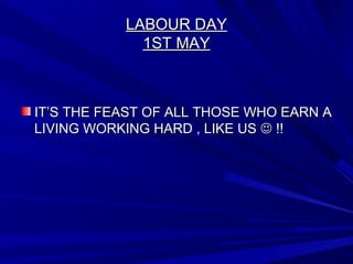LABOUR DAYLABOUR DAY
1ST MAY1ST MAY
IT’S THE FEAST OF ALL THOSE WHO EARN AIT’S THE FEAST OF ALL THOSE WHO EARN A
LIVING WORKING HARD , LIKE USLIVING WORKING HARD , LIKE US  !!!!
 