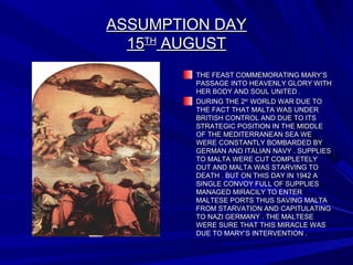 ASSUMPTION DAYASSUMPTION DAY
1515THTH
AUGUSTAUGUST
THE FEAST COMMEMORATING MARY’STHE FEAST COMMEMORATING MARY’S
PASSAGE INTO HEAVENLY GLORY WITHPASSAGE INTO HEAVENLY GLORY WITH
HER BODY AND SOUL UNITED .HER BODY AND SOUL UNITED .
DURING THE 2DURING THE 2NDND
WORLD WAR DUE TOWORLD WAR DUE TO
THE FACT THAT MALTA WAS UNDERTHE FACT THAT MALTA WAS UNDER
BRITISH CONTROL AND DUE TO ITSBRITISH CONTROL AND DUE TO ITS
STRATEGIC POSITION IN THE MIDDLESTRATEGIC POSITION IN THE MIDDLE
OF THE MEDITERRANEAN SEA WEOF THE MEDITERRANEAN SEA WE
WERE CONSTANTLY BOMBARDED BYWERE CONSTANTLY BOMBARDED BY
GERMAN AND ITALIAN NAVY . SUPPLIESGERMAN AND ITALIAN NAVY . SUPPLIES
TO MALTA WERE CUT COMPLETELYTO MALTA WERE CUT COMPLETELY
OUT AND MALTA WAS STARVING TOOUT AND MALTA WAS STARVING TO
DEATH . BUT ON THIS DAY IN 1942 ADEATH . BUT ON THIS DAY IN 1942 A
SINGLE CONVOY FULL OF SUPPLIESSINGLE CONVOY FULL OF SUPPLIES
MANAGED MIRACILY TO ENTERMANAGED MIRACILY TO ENTER
MALTESE PORTS THUS SAVING MALTAMALTESE PORTS THUS SAVING MALTA
FROM STARVATION AND CAPITULATINGFROM STARVATION AND CAPITULATING
TO NAZI GERMANY . THE MALTESETO NAZI GERMANY . THE MALTESE
WERE SURE THAT THIS MIRACLE WASWERE SURE THAT THIS MIRACLE WAS
DUE TO MARY’S INTERVENTION .DUE TO MARY’S INTERVENTION .
 