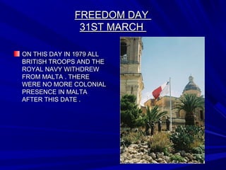 FREEDOM DAYFREEDOM DAY
31ST MARCH31ST MARCH
ON THIS DAY IN 1979 ALLON THIS DAY IN 1979 ALL
BRITISH TROOPS AND THEBRITISH TROOPS AND THE
ROYAL NAVY WITHDREWROYAL NAVY WITHDREW
FROM MALTA . THEREFROM MALTA . THERE
WERE NO MORE COLONIALWERE NO MORE COLONIAL
PRESENCE IN MALTAPRESENCE IN MALTA
AFTER THIS DATE .AFTER THIS DATE .
 
