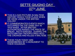 SETTE GIUGNO DAYSETTE GIUGNO DAY
0707THTH
JUNEJUNE
THIS IS A SAD PICTURE IN MALTESETHIS IS A SAD PICTURE IN MALTESE
HISTORY WHICH TOOK PLACE WHENHISTORY WHICH TOOK PLACE WHEN
WE WERE UNDER THE BRITISHWE WERE UNDER THE BRITISH
COLONY .COLONY .
IT COMMEMORATES EVENTS WHICHIT COMMEMORATES EVENTS WHICH
OCCURRED ON THE SAME DAY INOCCURRED ON THE SAME DAY IN
1919 WHEN , AFTER BRITISH1919 WHEN , AFTER BRITISH
AUTHORITIES RAISED THE PRICE OFAUTHORITIES RAISED THE PRICE OF
BREAD , RIOTS ENSUED . DURING THEBREAD , RIOTS ENSUED . DURING THE
RIOTS BRITISH TROOPS FIRED INTORIOTS BRITISH TROOPS FIRED INTO
THE CROWDS AND KILLED 4 MALTESETHE CROWDS AND KILLED 4 MALTESE
..
THESE FOUR TODAY ARETHESE FOUR TODAY ARE
REMEMBERED BY A MONUMENT TOREMEMBERED BY A MONUMENT TO
THEIR HOUNOUR .THEIR HOUNOUR .
 