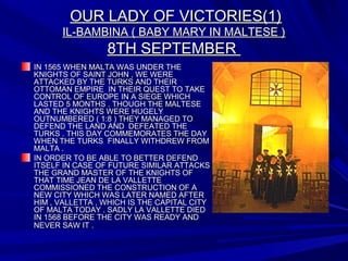 OUR LADY OF VICTORIES(1)OUR LADY OF VICTORIES(1)
IL-BAMBINA ( BABY MARY IN MALTESE )IL-BAMBINA ( BABY MARY IN MALTESE )
8TH SEPTEMBER8TH SEPTEMBER
IN 1565 WHEN MALTA WAS UNDER THEIN 1565 WHEN MALTA WAS UNDER THE
KNIGHTS OF SAINT JOHN , WE WEREKNIGHTS OF SAINT JOHN , WE WERE
ATTACKED BY THE TURKS AND THEIRATTACKED BY THE TURKS AND THEIR
OTTOMAN EMPIRE IN THEIR QUEST TO TAKEOTTOMAN EMPIRE IN THEIR QUEST TO TAKE
CONTROL OF EUROPE IN A SIEGE WHICHCONTROL OF EUROPE IN A SIEGE WHICH
LASTED 5 MONTHS . THOUGH THE MALTESELASTED 5 MONTHS . THOUGH THE MALTESE
AND THE KNIGHTS WERE HUGELYAND THE KNIGHTS WERE HUGELY
OUTNUMBERED ( 1:8 ) THEY MANAGED TOOUTNUMBERED ( 1:8 ) THEY MANAGED TO
DEFEND THE LAND AND DEFEATED THEDEFEND THE LAND AND DEFEATED THE
TURKS . THIS DAY COMMEMORATES THE DAYTURKS . THIS DAY COMMEMORATES THE DAY
WHEN THE TURKS FINALLY WITHDREW FROMWHEN THE TURKS FINALLY WITHDREW FROM
MALTA .MALTA .
IN ORDER TO BE ABLE TO BETTER DEFENDIN ORDER TO BE ABLE TO BETTER DEFEND
ITSELF IN CASE OF FUTURE SIMILAR ATTACKSITSELF IN CASE OF FUTURE SIMILAR ATTACKS
THE GRAND MASTER OF THE KNIGHTS OFTHE GRAND MASTER OF THE KNIGHTS OF
THAT TIME JEAN DE LA VALLETTETHAT TIME JEAN DE LA VALLETTE
COMMISSIONED THE CONSTRUCTION OF ACOMMISSIONED THE CONSTRUCTION OF A
NEW CITY WHICH WAS LATER NAMED AFTERNEW CITY WHICH WAS LATER NAMED AFTER
HIM , VALLETTA , WHICH IS THE CAPITAL CITYHIM , VALLETTA , WHICH IS THE CAPITAL CITY
OF MALTA TODAY . SADLY LA VALLETTE DIEDOF MALTA TODAY . SADLY LA VALLETTE DIED
IN 1568 BEFORE THE CITY WAS READY ANDIN 1568 BEFORE THE CITY WAS READY AND
NEVER SAW IT .NEVER SAW IT .
 