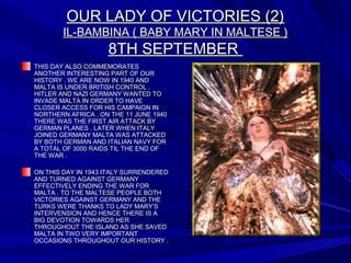 OUR LADY OF VICTORIES (2)OUR LADY OF VICTORIES (2)
IL-BAMBINA ( BABY MARY IN MALTESE )IL-BAMBINA ( BABY MARY IN MALTESE )
8TH SEPTEMBER8TH SEPTEMBER
THIS DAY ALSO COMMEMORATESTHIS DAY ALSO COMMEMORATES
ANOTHER INTERESTING PART OF OURANOTHER INTERESTING PART OF OUR
HISTORY . WE ARE NOW IN 1940 ANDHISTORY . WE ARE NOW IN 1940 AND
MALTA IS UNDER BRITISH CONTROL .MALTA IS UNDER BRITISH CONTROL .
HITLER AND NAZI GERMANY WANTED TOHITLER AND NAZI GERMANY WANTED TO
INVADE MALTA IN ORDER TO HAVEINVADE MALTA IN ORDER TO HAVE
CLOSER ACCESS FOR HIS CAMPAIGN INCLOSER ACCESS FOR HIS CAMPAIGN IN
NORTHERN AFRICA . ON THE 11 JUNE 1940NORTHERN AFRICA . ON THE 11 JUNE 1940
THERE WAS THE FIRST AIR ATTACK BYTHERE WAS THE FIRST AIR ATTACK BY
GERMAN PLANES . LATER WHEN ITALYGERMAN PLANES . LATER WHEN ITALY
JOINED GERMANY MALTA WAS ATTACKEDJOINED GERMANY MALTA WAS ATTACKED
BY BOTH GERMAN AND ITALIAN NAVY FORBY BOTH GERMAN AND ITALIAN NAVY FOR
A TOTAL OF 3000 RAIDS TIL THE END OFA TOTAL OF 3000 RAIDS TIL THE END OF
THE WAR .THE WAR .
ON THIS DAY IN 1943 ITALY SURRENDEREDON THIS DAY IN 1943 ITALY SURRENDERED
AND TURNED AGAINST GERMANYAND TURNED AGAINST GERMANY
EFFECTIVELY ENDING THE WAR FOREFFECTIVELY ENDING THE WAR FOR
MALTA . TO THE MALTESE PEOPLE BOTHMALTA . TO THE MALTESE PEOPLE BOTH
VICTORIES AGAINST GERMANY AND THEVICTORIES AGAINST GERMANY AND THE
TURKS WERE THANKS TO LADY MARY’STURKS WERE THANKS TO LADY MARY’S
INTERVENSION AND HENCE THERE IS AINTERVENSION AND HENCE THERE IS A
BIG DEVOTION TOWARDS HERBIG DEVOTION TOWARDS HER
THROUGHOUT THE ISLAND AS SHE SAVEDTHROUGHOUT THE ISLAND AS SHE SAVED
MALTA IN TWO VERY IMPORTANTMALTA IN TWO VERY IMPORTANT
OCCASIONS THROUGHOUT OUR HISTORY .OCCASIONS THROUGHOUT OUR HISTORY .
 