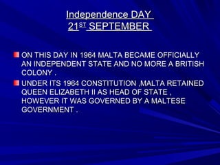 Independence DAYIndependence DAY
2121STST
SEPTEMBERSEPTEMBER
ON THIS DAY IN 1964 MALTA BECAME OFFICIALLYON THIS DAY IN 1964 MALTA BECAME OFFICIALLY
AN INDEPENDENT STATE AND NO MORE A BRITISHAN INDEPENDENT STATE AND NO MORE A BRITISH
COLONY .COLONY .
UNDER ITS 1964 CONSTITUTION ,MALTA RETAINEDUNDER ITS 1964 CONSTITUTION ,MALTA RETAINED
QUEEN ELIZABETH II AS HEAD OF STATE ,QUEEN ELIZABETH II AS HEAD OF STATE ,
HOWEVER IT WAS GOVERNED BY A MALTESEHOWEVER IT WAS GOVERNED BY A MALTESE
GOVERNMENT .GOVERNMENT .
 