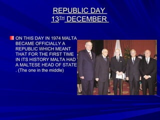 REPUBLIC DAYREPUBLIC DAY
1313THTH
DECEMBERDECEMBER
ON THIS DAY IN 1974 MALTAON THIS DAY IN 1974 MALTA
BECAME OFFICIALLY ABECAME OFFICIALLY A
REPUBLIC WHICH MEANTREPUBLIC WHICH MEANT
THAT FOR THE FIRST TIMETHAT FOR THE FIRST TIME
IN ITS HISTORY MALTA HADIN ITS HISTORY MALTA HAD
A MALTESE HEAD OF STATEA MALTESE HEAD OF STATE
. (The one in the middle). (The one in the middle)
 
