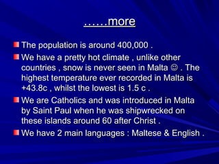 …………moremore
The population is around 400,000 .The population is around 400,000 .
We have a pretty hot climate , unlike otherWe have a pretty hot climate , unlike other
countries , snow is never seen in Maltacountries , snow is never seen in Malta  . The. The
highest temperature ever recorded in Malta ishighest temperature ever recorded in Malta is
+43.8c , whilst the lowest is 1.5 c .+43.8c , whilst the lowest is 1.5 c .
We are Catholics and was introduced in MaltaWe are Catholics and was introduced in Malta
by Saint Paul when he was shipwrecked onby Saint Paul when he was shipwrecked on
these islands around 60 after Christ .these islands around 60 after Christ .
We have 2 main languages : Maltese & English .We have 2 main languages : Maltese & English .
 