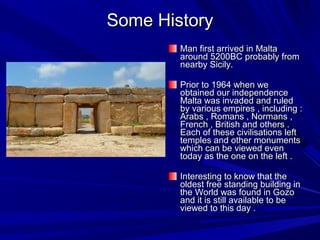 Some HistorySome History
Man first arrived in MaltaMan first arrived in Malta
around 5200BC probably fromaround 5200BC probably from
nearby Sicily.nearby Sicily.
Prior to 1964 when wePrior to 1964 when we
obtained our independenceobtained our independence
Malta was invaded and ruledMalta was invaded and ruled
by various empires , including :by various empires , including :
Arabs , Romans , Normans ,Arabs , Romans , Normans ,
French , British and others .French , British and others .
Each of these civilisations leftEach of these civilisations left
temples and other monumentstemples and other monuments
which can be viewed evenwhich can be viewed even
today as the one on the left .today as the one on the left .
Interesting to know that theInteresting to know that the
oldest free standing building inoldest free standing building in
the World was found in Gozothe World was found in Gozo
and it is still available to beand it is still available to be
viewed to this day .viewed to this day .
 