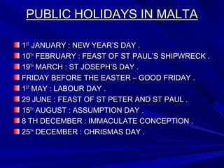 PUBLIC HOLIDAYS IN MALTAPUBLIC HOLIDAYS IN MALTA
11STST
JANUARY : NEW YEAR’S DAY .JANUARY : NEW YEAR’S DAY .
1010THTH
FEBRUARY : FEAST OF ST PAUL’S SHIPWRECK .FEBRUARY : FEAST OF ST PAUL’S SHIPWRECK .
1919THTH
MARCH : ST JOSEPH’S DAY .MARCH : ST JOSEPH’S DAY .
FRIDAY BEFORE THE EASTER – GOOD FRIDAY .FRIDAY BEFORE THE EASTER – GOOD FRIDAY .
11STST
MAY : LABOUR DAY .MAY : LABOUR DAY .
29 JUNE : FEAST OF ST PETER AND ST PAUL .29 JUNE : FEAST OF ST PETER AND ST PAUL .
1515THTH
AUGUST : ASSUMPTION DAY .AUGUST : ASSUMPTION DAY .
8 TH DECEMBER : IMMACULATE CONCEPTION .8 TH DECEMBER : IMMACULATE CONCEPTION .
2525THTH
DECEMBER : CHRISMAS DAY .DECEMBER : CHRISMAS DAY .
 