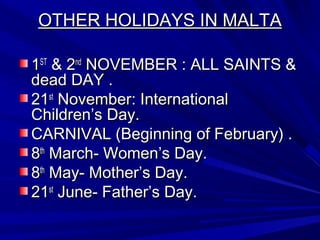 OTHER HOLIDAYS IN MALTAOTHER HOLIDAYS IN MALTA
11STST
& 2& 2ndnd
NOVEMBER : ALL SAINTS &NOVEMBER : ALL SAINTS &
dead DAY .dead DAY .
2121stst
November: InternationalNovember: International
Children’s Day.Children’s Day.
CARNIVAL (Beginning of February) .CARNIVAL (Beginning of February) .
88thth
March- Women’s Day.March- Women’s Day.
88thth
May- Mother’s Day.May- Mother’s Day.
2121stst
June- Father’s Day.June- Father’s Day.
 