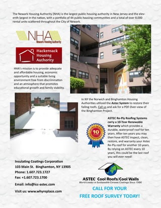 The Newark Housing Authority (NHA) is the largest public housing authority in New Jersey and the elev-
enth largest in the nation, with a portfolio of 44 public housing communities and a total of over 8,000
rental units scattered throughout the City of Newark.




HHA’s mission is to provide adequate
and affordable housing, economic
opportunity and a suitable living
environment free from discrimination
and an atmosphere that promotes
educational growth and family stability.


                                                     In NY the Norwich and Binghamton Housing
                                                     Authorities utilized the Astec System to restore their
                                                     failing roofs. Call us and ask for a PDF Over-view of
                                                     the Binghamton Project.

                                                                         ASTEC Re-Ply Roofing Systems
                                                                         carry a 10-Year Renewable
                                                                         Warranty which provides a
                                                                         durable, waterproof roof for ten
                                                                         years. After ten years you may
                                                                         then have ASTEC inspect, clean,
                                                                         restore, and warranty your Astec
                                                                         Re-Ply roof for another 10 years.
                                                                         By relying on ASTEC every 10
                                                                         years, this could be the last roof
                                                                         you will ever need!
 Insulating Coatings Corporation
 103 Main St. Binghamton, NY 13905
 Phone: 1.607.723.1727
 Fax: +1.607.723.1700
 Email: info@icc-astec.com
 Visit us: www.whyreplace.com
                                                        CALL FOR YOUR
                                                   FREE ROOF SURVEY TODAY!
 