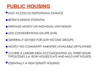 PUBLIC HOUSING
EASY ACCESS TO INSTITUTIONAL FINANCE

BETRAYS DESIGN POTENTIAL

EMPHASIS MOSTLY ON INDIVIDUAL UNIT DESIGN

LESS CONSIDERATIONS ON SITE LEVEL

GENERALLY DEVISED FOR LOW INCOME GROUPS

MOSTLY NO COMMUNITY AMENITIES /AVAILABLE OR PLANNED

COVERS A LARGER AREA ACCOMODATING ALL THREE HOUSE
TYPOLOGIES (i.e. ROW HOUSES,FLATS AND MULTI UNIT HOUSES)

ESSENTIALLY A HIGH DENSITY HOUSING
 