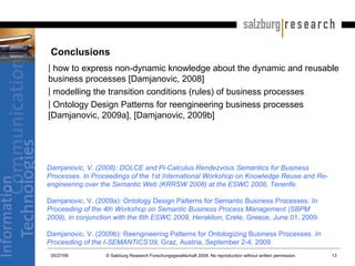 Conclusions how to express non-dynamic knowledge about the dynamic and reusable business processes [Damjanovic, 2008] modelling the transition conditions (rules) of business processes  Ontology Design Patterns for reengineering business processes [Damjanovic, 2009a], [Damjanovic, 2009b] Damjanovic, V. (2008): DOLCE and Pi-Calculus Rendezvous Semantics for Business Processes. In Proceedings of the 1st International Workshop on Knowledge Reuse and Re-engineering over the Semantic Web (KRRSW 2008) at the ESWC 2008, Tenerife.   Damjanovic, V. (2009a): Ontology Design Patterns for Semantic Business Processes.  In Proceeding of the 4th Workshop on Semantic Business Process Management (SBPM 2009), in conjunction with the 6th ESWC 2009, Heraklion , Crete, Greece, June 01, 2009. Damjanovic, V. (2009b): Reengineering Patterns for Ontologizing Business Processes.  In Proceeding of the I-SEMANTICS’09,  Graz, Austria, September 2-4, 2009. 