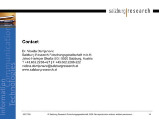 Contact Dr. Violeta Damjanovic  Salzburg Research Forschungsgesellschaft m.b.H. Jakob Haringer Straße 5/3 | 5020 Salzburg, Austria T +43.662.2288-427 | F +43.662.2288-222 [email_address] www.salzburgresearch.at 