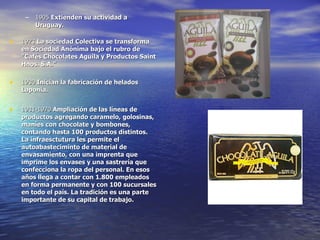 1905  Extienden su actividad a Uruguay.  1923  La sociedad Colectiva se transforma en Sociedad Anónima bajo el rubro de "Cafés Chocolates Aguila y Productos Saint Hnos. S.A."   1930  Inician la fabricación de helados Laponia. 1931-1970  Ampliación de las líneas de productos agregando caramelo, golosinas, maníes con chocolate y bombones, contando hasta 100 productos distintos. La infraesctutura les permite el autoabasteciminto de material de envasamiento, con una imprenta que imprime los envases y una sastrería que confecciona la ropa del personal. En esos años llega a contar con 1.800 empleados en forma permanente y con 100 sucursales en todo el país. La tradición es una parte importante de su capital de trabajo. 