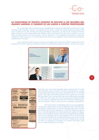 Co
                                                                                  educamos
                                                                                   Sensibilización y Formación del Profesorado
                                                                                           Publicidad y sexismo



LA PUBLICIDAD ES SEXISTA CUANDO SE EXCLUYE A LAS MUJERES DEL
MUNDO LABORAL O CUANDO SE LAS LIMITA A CIERTAS PROFESIONES
        En un apartado anterior decíamos que considerábamos sexista la publicidad cuando en el mundo
doméstico sólo mostraba mujeres o, por decirlo de otro modo, cuando de manera exclusiva se relacionaba
a las mujeres con la vida privada y las tareas domésticas. Pues bien, otra forma de conseguir el mismo
efecto es excluir a las mujeres del mundo público, del mundo laboral. Es decir, que cuando se anuncia
algo que tiene relación con las empresas, con los negocios o con el trabajo remunerado no aparecen
mujeres en tales anuncios o, como el caso de los anuncios por palabras, sólo aparecen para algunas
profesiones en concreto.

       Como ejemplo de la primera situación comentada, de la exclusión de las mujeres del mundo
empresarial o de los negocios, podemos señalar la publicidad de algunos bancos, como la que sigue:




                                                                                                                                 10




                                     Está claro que quien haya pensado esta campaña veía el mundo
                                     de la empresa como un mundo masculino y que el banco, cuando
                                     manda esta publicidad a las casas, está pensando en un receptor
                                     varón. Todo ello, obviando la existencia de mujeres en el mundo
                                     de la empresa. Esto no quiere decir que quien realiza estas campañas
                                     lo haga con mala idea, sino que la perspectiva de género brilla
                                     por su ausencia, señal de que el sexismo lo tienen interiorizado y
                                     no han pasado un filtro crítico por sus campañas publicitarias.

                                               Del mismo modo, cuando leemos los anuncios por palabras,
                                     nos damos cuenta de que se hacen diferencias por razón de sexo,
                                     se solicitan mujeres para un tipo de trabajos nada más, mientras
                                     que el resto de anuncios aparecen en masculino. Podríamos pensar
                                     en un masculino genérico si no fuera porque, de repente, en alguno
                                     de los anuncios aparece todo en femenino, precisamente en aquellos
                                     en lo que es necesario tener cierta presencia física. La lectura de
                                     los anuncios de trabajo da una idea del camino que aún nos queda
                                     por recorrer y de la importancia de que la Coeducación ponga
                                     un filtro con perspectiva de género en nuestro alumnado, para
                                     que no repita situaciones como esta.
 