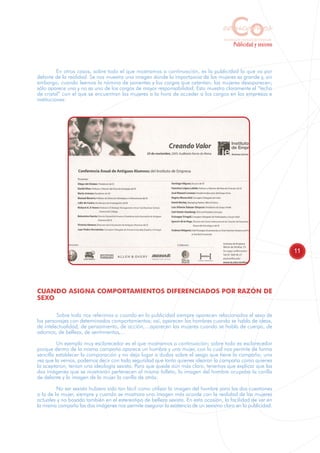 Co
                                                                                   educamos
                                                                                    Sensibilización y Formación del Profesorado
                                                                                            Publicidad y sexismo



          En otros casos, sobre todo el que mostramos a continuación, es la publicidad la que va por
delante de la realidad. Se nos muestra una imagen donde la importancia de las mujeres es grande y, sin
embargo, cuando leemos la nómina de ponentes y los cargos que ostentan, las mujeres desaparecen;
sólo aparece una y no es uno de los cargos de mayor responsabilidad. Esto muestra claramente el “techo
de cristal” con el que se encuentran las mujeres a la hora de acceder a los cargos en las empresas e
instituciones:




                                                                                                                                  11




CUANDO ASIGNA COMPORTAMIENTOS DIFERENCIADOS POR RAZÓN DE
SEXO

         Sobre todo nos referimos a cuando en la publicidad siempre aparecen relacionados el sexo de
los personajes con determinados comportamientos; así, aparecen los hombres cuando se habla de ideas,
de intelectualidad, de pensamiento, de acción,…aparecen las mujeres cuando se habla de cuerpo, de
adornos, de belleza, de sentimientos,…

         Un ejemplo muy esclarecedor es el que mostramos a continuación; sobre todo es esclarecedor
porque dentro de la misma campaña aparece un hombre y una mujer, con lo cual nos permite de forma
sencilla establecer la comparación y no deja lugar a dudas sobre el sesgo que tiene la campaña; una
vez que la vemos, podemos decir con toda seguridad que tanto quienes idearon la campaña como quienes
la aceptaron, tenían una ideología sexista. Para que quede aún más claro, tenemos que explicar que las
dos imágenes que se mostrarán pertenecen al mismo folleto, la imagen del hombre ocupaba la carilla
de delante y la imagen de la mujer la carilla de atrás.

         No ser sexista hubiera sido tan fácil como utilizar la imagen del hombre para las dos cuestiones
o la de la mujer, siempre y cuando se mostrara una imagen más acorde con la realidad de las mujeres
actuales y no basada también en el estereotipo de belleza sexista. En esta ocasión, la facilidad de ver en
la misma campaña las dos imágenes nos permite asegurar la existencia de un sexismo claro en la publicidad.
 
