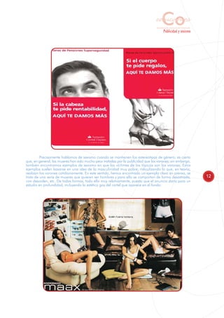 Co
                                                                                   educamos
                                                                                   Sensibilización y Formación del Profesorado
                                                                                           Publicidad y sexismo




         Precisamente hablamos de sexismo cuando se mantienen los estereotipos de género; es cierto
que, en general, las mujeres han sido mucho peor tratadas por la publicidad que los varones; sin embargo,
también encontramos ejemplos de sexismo en que las víctimas de los tópicos son los varones. Estos
ejemplos suelen basarse en una idea de la masculinidad muy pobre, ridiculizando lo que, en teoría,
realizan los varones cotidianamente. En este sentido, hemos encontrado un ejemplo claro en prensa, se
trata de una serie de mujeres que quieren ser hombres y para ello se comportan de forma desastrada,                              12
con desorden, etc. De todas formas, todo ello muy relativamente, puesto que el anuncio daría para un
estudio en profundidad, incluyendo la estética gay del cartel que aparece en el fondo:
 