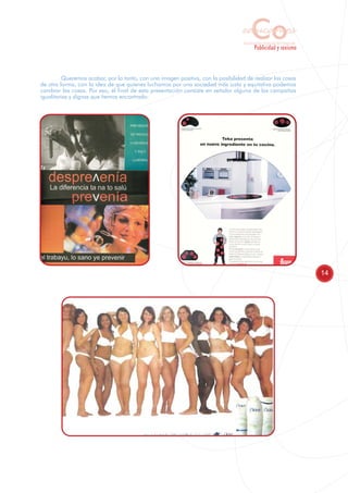 Co
                                                                                   educamos
                                                                                    Sensibilización y Formación del Profesorado
                                                                                            Publicidad y sexismo



          Queremos acabar, por lo tanto, con una imagen positiva, con la posibilidad de realizar las cosas
de otra forma, con la idea de que quienes luchamos por una sociedad más justa y equitativa podemos
cambiar las cosas. Por eso, el final de esta presentación consiste en señalar alguna de las campañas
igualitarias y dignas que hemos encontrado:




                                                                                                                                  14
 