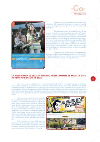 Co
                                                                                         educamos
                                                                                          Sensibilización y Formación del Profesorado
                                                                                                  Publicidad y sexismo



                                                                 Este es un caso muy parecido al anterior, la
                                                     utilización del masculino genérico en casos en que la
                                                     imagen no responde de ninguna de las maneras a tal
                                                     masculino.

                                                                 También asistimos a la invisibilización de las
                                                     mujeres en todo el anuncio, puesto que hace referencia
                                                     en todo momento a “alumnos”, “director” y “profesor”;
                                                     este uso pertinaz del masculino nos extraña sobremanera
                                                     en una profesión, como la docente, fuertemente feminizada.
                                                     Del mismo modo que resulta llamativo que, siendo el 80%
                                                     mujeres en la enseñanza, hayan elegido como muestra
                                                     del profesorado a un varón, al que, además, han investido
                                                     de autoridad mostrándole con traje y gafas, así como
                                                     gesticulando en un afán de mostrar a su alumna aquello
                                                     que debe retratar.

                                                                  En este caso, el mismo anuncio con perspectiva
                                                     de género hubiera usado genéricos del tipo “alumnado”
                                                     y “profesorado”, así como hubiera tenido en cuenta la
                                                     visibilización de las mujeres en las profesiones.




LA PUBLICIDAD ES SEXISTA CUANDO DIRECTAMENTE SE INSULTA O SE
AGREDE POR RAZÓN DE SEXO
                                                                                                                                        3

         Este caso es poco probable que lo encontremos actualmente en nuestro país, porque contamos
con un observatorio de la publicidad por parte del Instituto de la Mujer que recibe las denuncias de la
ciudadanía respecto al sexismo de las campañas publicitarias y, gracias a esas denuncias, se procede a
la retirada de algunas de estas campañas. De todos modos, podemos recordar anuncios de hace unos
años, o bien podemos encontrar campañas realmente ofensivas en países que aún no cuentan con gobiernos
que luchen por la igualdad de género; así el ejemplo siguiente lo encontramos en Venezuela, en el año
2005.

          Este anuncio presenta elementos sexistas
obvios; estos elementos son ofensivos para las
mujeres y únicamente nombraremos alguno de
ellos: visión androcéntrica absoluta, tanto que
hasta llegan a erigirse en creadores de las mitad
de la humanidad; visión negativa de la forma
de ser de las mujeres, haciendo, además, una
generalización de forma que se entienda que
“todas las mujeres, como tal, son iguales”; un
discurso marcado por la posición de superioridad
que adoptan los varones respecto a las mujeres,
una camaradería dentro de esa superioridad,
etc..
          Sin embargo, no hace falta que nos
vayamos a otros países para encontrar intentos
de campañas ofensivas e insultantes para las
mujeres, podemos observarlo en aquellos
anuncios que han sido retirados en España.
 