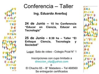 Conferencia – Taller  Ing. Eduardo Averbuj Lugar : Sala de video - Colegio Pcial N° 1 Inscripciones con cupo limitado a [email_address] o  El Chacho 65 – B° Matadero – Tel 468560 Se entregarán certificados 24 de Junio –  15 hs Conferencia “Educar en Ciencia, Educar en Tecnología” 25 de Junio -  8:30 hs – Taller “El Enfoque Ciencia, Tecnología y Sociedad” 