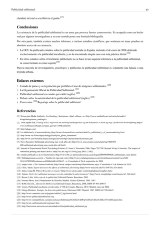 Publicidad subliminal                                                                                                                                   97


    claridad, tal cual se escribió en el guión.[17]


    Conclusiones
    La existencia de la publicidad subliminal es un tema que provoca fuertes controversias. Es aceptada como un hecho
    real por algunos investigadores y en este sentido posee una limitada bibliografía.
    Por otra parte, también existen muchos informes, e incluso estudios científicos, que sostienen no tener pruebas en
    absoluto acerca de su existencia.
    • La OCU ha publicado estudios sobre la publicidad emitida en España, incluido el de enero de 2006 dedicado
      exclusivamente a la publicidad encubierta, y no ha encontrado ningún caso con esta práctica ilícita.[18]
    • En otros estudios sobre el fenómeno publicitario no se hace ni tan siquiera referencia a la publicidad subliminal,
      ni como formato ni como soporte[19]
    Para la mayoría de investigadores, psicólogos y publicistas la publicidad subliminal es solamente una falacia o una
    leyenda urbana.


    Enlaces externos
    •   Listado de países y su legislación que prohíben el uso de imágenes subliminales. [20]
    •   La Organización Oficial de Publicidad Subliminal. [21]
    •   Publicidad subliminal en canales por cable (inglés). [22]
    •   Debate sobre la autenticidad de la publicidad subliminal (inglés). [23]
    •   Funversion. [24] Reportaje sobre la publicidad sublimnal


    Referencias
    [1] Norwegian Media Authority, Lovframlegg. Sanksjonar, skjult reklame, mv (http:/ / www. medietilsynet. no/ om/ nyhetsarkiv/
        kringkastingsloven_endringer)
    [2] Thon, Bjørn Erik. Forslag til EU-regelverk om urimelig handelspraksis og om beskyttelse av barn og unge i forhold til markedsføring (http:/ /
        www. forbrukerombudet. no/ index. gan?id=1149& subid=0)
    [3] http:/ / adage. com/
    [4] Lo subliminal y el neuromarketing (http:/ / www. clementeferrer. com/ articulos/ Lo_subliminal_y_el_neuromarketing. htm)
    [5] http:/ / www. ru. nl/ socialpsychology/ faculty/ dr_johan_karremans/
    [6] http:/ / www. uni-bielefeld. de/ psychologie/ ae/ Ae01/ hp/ scharlau/ lehre/ karremans. pdf
    [7] News Scientist: Subliminal advertising may work after all. (http:/ / www. newscientist. com/ article/ mg19025494.
        400-subliminal-advertising-may-work-after-all. html)
    [8] Journal of Experimental Social PsychologyVolume 42, Issue 6, November 2006, Pages 792-798. Beyond Vicary’s fantasies: The impact of
        subliminal priming and brand choice. (http:/ / dx. doi. org/ 10. 1016/ j. jesp. 2005. 12. 002)
    [9] estudio publicado en la revista Emotion (http:/ / www. bbc. co. uk/ mundo/ ciencia_tecnologia/ 2009/ 09/ 090928_subliminales_men. shtml)
    [10] Embalagenmarca.com.br. « Cambio de ropa más veloz (http:/ / www. embalagemmarca. com. br/ embmarca/ content/ view/ full/
        3616?eZSESSIDembmarca=d9b00c8a0b1e020e62. . . )». Consultado el 26 de septiembre de 2008.
    [11] snopes.com. « The Aroused minister (http:/ / www. snopes. com/ disney/ films/ minister. asp)». Consultado el 3 de Febrero de 2010.
    [12] Chen, Adam. Expert discusses the effects of subliminal advertising (http:/ / www-tech. mit. edu/ V110/ N7/ lsc. 07n. html)
    [13] Johns, Craig M. Wilson Bryan Key is insane! (http:/ / www. uiowa. edu/ ~commstud/ adclass/ craig/ key. htm)
    [14] Adams, Cecil. Are subliminal messages secretly embedded in advertisements? (http:/ / www. straightdope. com/ classics/ a2_344. html)
    [15] Bassat, Lluís, Libro rojo de la publicidad, Editorial Planeta, Barcelona, 2003
    [16] Ferrater Mora, José, Fundamentos de filosofía, Madrid, Alianza Editorial, 1985, 1987
    [17] Robb, David L., Operación Hollywood, Editorial Océano, Barcelona, 2006, ISBN 84-494-2696-0
    [18] Varios, Publicidad encubierta en televisión, nº 300 de Compra Maestra, OCU, Madrid, enero de 2006
    [19] Ortega Martínez, Enrique, La dirección publicitaria, Ediciones ESIC, Madrid, 1987, ISBN 84-7356-046-9
    [20] http:/ / www. santuario. com. ar/ paginas/ sublim2_legislacion. html
    [21] http:/ / www. publicidadsubliminal. org
    [22] http:/ / www. omnipublicity. com/ pressreleases/ Subliminal%20Ads%20Pop%20Up%20on%20Sci-Fi%20Channel. htm
    [23] http:/ / www. subliminalworld. org/ aaaa3. htm
    [24] http:/ / funversion. universia. es/ curiosidades/ xfiles/ publicidad_subliminal. jsp
 