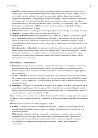Comunicación                                                                                                                   8


    • Canal: Es por donde se transmite la información-comunicación, estableciendo una conexión entre el emisor y el
      receptor. Mejor conocido como el soporte material o espacial por el que circula el mensaje. Ejemplos: el aire, en
      el caso de la voz; el hilo telefónico, en el caso de una conversación telefónica. Cuando la comunicación es
      interpersonal -entre personas y sin ningún medio electrónico de por medio, como una conversación cara cara (de
      ahí "interpersonal")- se le denomina Canal. Pero cuando la comunicación se realiza por medio de artefactos o
      instancias electrónicas o artificiales, se le denomina Medio. Por ejemplo: Una charla de café, Canal; Una llamada
      telefónica o un mensaje de texto, un Medio. Los medios de comunicación masiva -TV, Radio, Periódicos,
      Internet, etc.- tienen por canal a un Medio.
    • Referente: Realidad que es percibida gracias al mensaje. Comprende todo aquello que es descrito por el mensaje.
    • Situación: Es el tiempo y el lugar en que se realiza el acto comunicativo.
    • Interferencia, barrera o ruido: Cualquier perturbación que sufre la señal en el proceso comunicativo, se puede
      dar en cualquiera de sus elementos. Son las distorsiones del sonido en la conversación, o la distorsión de la
      imagen de la televisión, la alteración de la escritura en un viaje, la afonía del hablante, la sordera del oyente, la
      ortografía defectuosa, la distracción del receptor, el alumno que no atiende aunque esté en silencio.También suele
      llamarse ruido
    • Retroalimentación o realimentación (mensaje de retorno): Es la condición necesaria para la interactividad del
      proceso comunicativo, siempre y cuando se reciba una respuesta (actitud, conducta) sea deseada o no. Logrando
      la interacción entre el emisor y el receptor. Puede ser positiva (cuando fomenta la comunicación) o negativa
      (cuando se busca cambiar el tema o terminar la comunicación). Si no hay realimentación, entonces sólo hay
      información mas no comunicación.


    Funciones de la comunicación
    • Informativa: Tiene que ver con la transmisión y recepción de la información. A través de ella se proporciona al
      individuo todo el caudal de la experiencia social e histórica, así como proporciona la formación de hábitos,
      habilidades y convicciones. En esta función el emisor influye en el estado mental interno del receptor aportando
      nueva información.
    • Afectivo - valorativa: El emisor debe otorgarle a su mensaje la carga afectiva que el mismo demande, no todos
      los mensajes requieren de la misma emotividad, por ello es de suma importancia para la estabilidad emocional de
      los sujetos y su realización personal. Gracias a esta función, los individuos pueden establecerse una imagen de sí
      mismo y de los demás.
    • Reguladora: Tiene que ver con la regulación de la conducta de las personas con respecto a sus semejantes. De la
      capacidad autorreguladora y del individuo depende el éxito o fracaso del acto comunicativo Ejemplo: una crítica
      permite conocer la valoración que los demás tienen de nosotros mismos, pero es necesario asimilarse, proceder en
      dependencia de ella y cambiar la actitud en lo sucedido.
    Hechos sociales como la mentira son una forma de comunicación informativa (aunque puede tener aspectos
    reguladores y afectivo-valorativos), en la que el emisor trata de influir sobre el estado mental del receptor para sacar
    ventaja.
    Otras Funciones de la comunicación dentro de un grupo o equipo:
    • Control: La comunicación controla el comportamiento individual. Las organizaciones, poseen jerarquías de
      autoridad y guías formales a las que deben regirse los empleados. Esta función de control además se da en la
      comunicación informal.
    • Motivación: Lo realiza en el sentido que esclarece a los empleados qué es lo que debe hacer, si se están
      desempeñando de forma adecuada y lo que deben hacer para optimizar su rendimiento. En este sentido, el
      establecimiento de metas específicas, la retroalimentación sobre el avance hacia el logro de la meta y el
      reforzamiento de un comportamiento deseado, incita la motivación y necesita definitivamente de la
      comunicación.
 