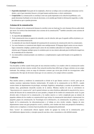 Comunicación                                                                                                                   9


    • Expresión emocional: Gran parte de los empleados, observan su trabajo como un medio para interactuar con los
      demás, y por el que transmiten fracasos y de igual manera satisfacciones, es decir sentimientos.
    • Cooperación: La comunicación se constituye como una ayuda importante en la solución de problemas, se le
      puede denominar facilitador en la toma de decisiones, en la medida que brinda la información requerida y evalúa
      las alternativas que se puedan presentar.


    Axiomas de la comunicación
    Diversos enfoques de la comunicación humana la conciben como un ritual que los seres humanos llevan acabo desde
    que nacen. Los teóricos han determinado cinco axiomas de la comunicación,[1] también conocidos como axiomas de
    Paul Watzlawick:
    1. Es imposible no comunicarse.
    2. Toda comunicación tiene un aspecto de contenido y uno de relación, tales que el segundo califica al primero y es
       por ende una metacomunicación.
    3. La naturaleza de una relación depende de la puntuación de secuencias de comunicación entre los comunicantes.
    4. Los seres humanos se comunican tanto digital como analógicamente. El lenguaje digital cuenta con una sintaxis
       lógica sumamente compleja y poderosa pero carece de una semántica adecuada en el campo de la relación,
       mientras que el lenguaje analógico posee la semántica pero no una sintaxis adecuada para la definición inequívoca
       de la naturaleza de las relaciones.
    5. Los intercambios comunicacionales son simétricos o complementarios según estén basados en la igualdad o la
       diferencia


    Campo teórico
    Una disciplina se define cuando forma parte de una estructura teorética. Los estudios sobre la comunicación suelen
    presentar teorías de otras ciencias sociales. Esta variación teorética hace difícil que se llegue a término con un campo
    totalizado. Sin embargo, existe un rango de elementos comunes que sirven para dividir las investigaciones sobre
    comunicación. Dos tipos de divisiones tienen que ver con contextos y los campos teóricos asumidos.


    Contextos
    Para muchos autores y estudiosos la comunicación se divide en lo que llaman contextos o niveles, pero que en
    muchas ocasiones representan historias institucionales. El estudio de la comunicación en los EE.UU., cuando
    ocurren dentro de departamentos de psicología, sociología, lingüística, antropología y escuelas de periodismo, entre
    muchas otras, generalmente desarrolla escuelas de la retórica. Mientras muchos de estos se convirtieron en
    "departamentos de comunicación", por lo general retienen sus raíces históricas adheriendo la mayoría de las veces a
    teorías del discurso de la comunicación en casos pasados y después de los medios de comunicación social. La gran
    división entre el discurso de la comunicación y los medios masivos se vuelve complicado para un número de
    pequeñas subáreas de los estudios en comunicación lo que incluye la comunicación intercultural e internacional, los
    pequeños grupos de comunicación, las Tecnologías de la información y la comunicación, las políticas y marcos
    legales de la comunicación, las telecomunicaciones y el trabajo en otros niveles variados. Algunos de estos
    departamentos toman una gran perspectiva social y científica, otros tienden más hacia una perspectiva humanista y
    todavía otros se impulsan a sí mismos hacia la producción y la preparación profesional.
    Estos "niveles" de comunicación ofrecen algunos modos de agrupar las teorías de la comunicación, pero
    inevitablemente algunas teorías y conceptos pasan de una área a otra o encuentran su sitio definitivamente.
 
