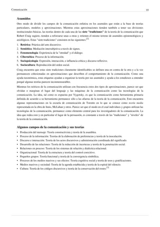 Comunicación                                                                                                                   10


    Asumidos
    Otro modo de dividir los campos de la comunicación enfatiza en los asumidos que están a la base de teorías
    particulares, modelos y aproximaciones. Mientras estas aproximaciones tienden también a tener sus divisiones
    institucionales básicas, las teorías dentro de cada una de las siete "tradiciones" de la teoría de la comunicación que
    Robert Craig sugiere, tienden a reforzarse unas a otras y retienen el mismo terreno de asumidos epistemológicos y
    axiológicos. Estas "siete tradiciones" consisten en las siguientes:[2]
    1.   Retórica: Práctica del arte discursivo.
    2.   Semiótica: Mediación intersubjetiva a través de signos.
    3.   Fenomenología: Experiencia de la "otredad" y el diálogo.
    4.   Cibernética: Proceso de la información.
    5.   Sociopsicología: Expresión, interacción, e influencia crítica y discurso reflexivo.
    6.   Sociocultura: Reproducción del orden social.
    Craig encuentra que estas siete tradiciones claramente identificables se definen una en contra de la otra y a la vez
    permanecen cohesionadas en aproximaciones que describen el comportamiento de la comunicación. Como una
    ayuda taxonómica, estas etiquetas ayudan a organizar la teoría por sus asumidos y ayuda a los estudiosos a entender
    porqué algunas teorías parecen inconmensurables.
    Mientras los teóricos de la comunicación utilizan con frecuencia estos dos tipos de aproximaciones, parece ser que
    olvidan o marginan el lugar del lenguaje y las máquinas de la comunicación como las tecnologías de la
    comunicación. La idea, tal como es expuesta por Vygotsky, es que la comunicación como herramienta primaria
    definida de acuerdo a su herramienta permanece sólo a las afueras de la teoría de la comunicación. Esto encuentra
    algunas representaciones en la escuela de comunicación de Toronto en lo que se conoce como teoría media
    representada en la obra de Innis, McLuhan y otros. Parece ser que el modo en el cual individuos y grupos utilizan las
    tecnologías de la comunicación, permanece como elemento central para los investigadores de la comunicación. La
    idea que rodea esto y en particular el lugar de la persuasión, es constante a través de las "tradiciones" y "niveles" de
    la teoría de la comunicación.


    Algunos campos de la comunicación y sus teorías
    •    Producción del mensaje: Teoría constructivista y teoría de la asamblea.
    •    Proceso de la información: Teorías de la elaboración de preferencias y teoría de la inoculación.
    •    Discurso e interacción: Teoría de los actos discursivos y administración coordinada del significado.
    •    Desarrollo de las relaciones: Teoría de la reducción de incertezas y teoría de la penetración social.
    •    Relaciones en proceso: Teoría de los sistemas de relación y dialéctica relacional.
    •    Organizacional: Teoría de la estructura y teoría del control coercitivo.
    •    Pequeños grupos: Teoría funcional y teoría de la convergencia simbólica.
    •    Procesos de los medios masivos y sus efectos: Teoría cognitiva social y teoría de usos y gratificaciones.
    •    Medios masivos y sociedad: Teoría de la agenda establecida y teoría de la espiral del silencio.
    •    Cultura: Teoría de los códigos discursivos y teoría de la conservación del rostro.[3]
 