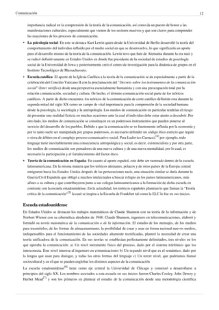 Comunicación                                                                                                                 12


       importancia radical en la comprensión de la teoría de la comunicación, así como da un puesto de honor a las
       manifestaciones culturales, especialmente que vienen de los sectores masivos y que son claves para comprender
       las reacciones de los procesos de comunicación.
    • La psicología social: En este se destaca Kurt Lewin quien desde la Universidad de Berlín desarrolló la teoría del
      comportamiento del individuo influido por el medio social en que se desenvuelve, lo que significaría un aporte
      para el desarrollo mismo de la teoría de la comunicación. Lewin tuvo que huir de Alemania durante la era nazi y
      se radicó definitivamente en Estados Unidos en donde fue presidente de la sociedad de estudios de psicología
      social de la Universidad de Iowa y posteriormente creó el centro de investigación para la dinámica de grupos en el
      Instituto Tecnológico de Massachussets.
    • Escuela católica: El aporte de la Iglesia Católica a la teoría de la comunicación se da especialmente a partir de la
      celebración del Concilio Vaticano II con la proclamación del "Decreto sobre los instrumentos de la comunicación
      social" (Inter mirifica) desde una perspectiva esencialmente humanista y con una preocupación total por la
      relación comunicación, sociedad y cultura. De hecho, el término comunicación social parte de los teóricos
      católicos. A partir de dicho encuentro, los teóricos de la comunicación de corte católico definirán esta durante la
      segunda mitad del siglo XX como un campo de vital importancia para la comprensión de la sociedad humana
      desde la psicología, la sociología y la antropología. Los medios de comunicación en particular tendrían el riesgo
      de presentar una realidad ficticia en muchas ocasiones ante la cual el individuo debe estar atento a descubrir. Por
      otro lado, los medios de comunicación se constituyen en un poderosos instrumentos que pueden ponerse al
      servicio del desarrollo de los pueblos. Debido a que la comunicación se ve fuertemente influida por la economía y
      por lo tanto suele ser manipulada por grupos poderosos, es necesario defender un código ético estricto que regule
      o sirva de árbitro en el complejo proceso comunicativo social. Para Ludovico Carracci,[4] por ejemplo, todo
      lenguaje tiene inevitablemente una consecuencia antropológica y social, es decir, existencialista y por otra parte,
      los medios de comunicación son portadores de una nueva cultura y de una nueva mentalidad, por lo cual, es
      necesario la participación y el fortalecimiento del factor ético.
    • Teoría de la comunicación en España: En cuanto al aporte español, este debe ser rastreado dentro de la escuela
      latinoamericana. De la misma manera que los teóricos alemanes, polacos y de otros países de la Europa central
      emigraron hacia los Estados Unidos después de las persecuciones nazis, una situación similar se daría durante la
      Guerra Civil Española que obligó a muchos intelectuales a buscar refugio en los países latinoamericanos, más
      afines a su cultura y que contribuyeron junto a sus colegas latinoamericanos a la formación de dicha escuela en
      contraste con la escuela estadounidense. En la actualidad, los teóricos españoles plantean lo que llaman la "Teoría
      crítica de la comunicación"[5] la cual se inspira a la Escuela de Frankfurt tal como la ELC lo fue en sus inicios.


    Escuela estadounidense
    En Estados Unidos se destacan los trabajos matemáticos de Claude Shannon con su teoría de la información y de
    Norbert Wiener con su cibernética alrededor de 1948. Claude Shannon, ingeniero en telecomunicaciones, elaboró y
    formuló su teoría matemática de la comunicación o de la información. El estudio de los mensajes, de los medios
    para trasmitirlos, de las formas de almacenamiento, la posibilidad de crear y usar en forma racional nuevos medios,
    indispensables para el funcionamiento de las sociedades altamente tecnificadas, planteó la necesidad de crear una
    teoría unificadora de la comunicación. En sus teorías se establecían perfectamente delimitados, tres niveles en los
    que operaba la comunicación: a) Un nivel meramente físico del proceso, dado por el sistema telefónico que los
    interconecta. Este nivel interesa al ingeniero en comunicaciones b) Un segundo nivel que es el semántico, dado por
    la lengua que usan para dialogar, y todas las otras formas del lenguaje c) Un tercer nivel, que podríamos llamar
    sociocultural y en el que se pueden englobar los distintos aspectos de la comunicación
    La escuela estadounidense[6] tiene como eje central la Universidad de Chicago y comenzó a desarrollarse a
    principios del siglo XX. Los nombres asociados a esta escuela en sus inicios fueron Charles Cooley, John Dewey y
    Herbet Mead[7] y son los primeros en plantear el estudio de la comunicación desde una metodología científica
 