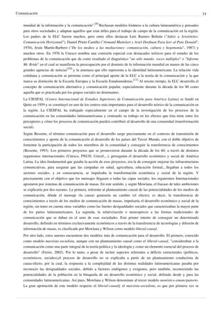 Comunicación                                                                                                                14


    mundial de la información y la comunicación".[9] Rechazan modelos foráneos a la cultura latinoamérica y pensados
    para otros sociedades y adaptan aquellos que eran útiles para el trabajo de campo de la comunicación en la región.
    Los padres de la ELC fueron muchos, pero entre ellos destacan Luís Ramiro Beltrán ("Adiós a Aristóteles:
    Comunicación Horizontal"), Daniel Prieto Castillo ("Armand Mattelart y Ariel Dorfman Para leer al Pato Donald",
    1970), Jesús Martín-Barbero ("De los medios a las mediaciones: comunicación, cultura y hegemonía", 1987) y
    muchos otros. En 1976 la Unesco nombra una comisión especial con destacados teóricos para el estudio de los
    problemas de la comunicación que da como resultado el diagnóstico "un sólo mundo, voces múltiples" o "Informe
    Mc Bride" en el cual se manifiesta la preocupación por el dominio de la información mundial en manos de las cinco
    grandes agencias de noticias[10] y la amenaza que ello representa a la identidad latinoamericana. La relación vida
    cotidiana y comunicación se presenta como el principal aporte de la ELC a la teoría de la comunicación y la que
    marca su distinción de la Escuela Europea y la Escuela Estadounidense.[11] Al mismo tiempo, la ELC desarrolla el
    concepto de comunicación alternativa y comunicación popular, especialmente durante la década de los 80 como
    aquella que es practicada por los grupos sociales no dominantes.
    La CIESPAL (Centro Internacional de Estudios Superiores de Comunicación para América Latina) se fundó en
    Quito en 1959 y se constituyó en uno de los centros más importantes para el desarrollo teórico de la comunicación en
    la región. La CIESPAL ha trabajado especialmente en el campo de la investigación de los procesos de la
    comunicación en las comunidades latinoamericanas y centrando su trabajo en los efectos que ésta tiene entre los
    perceptores y cómo los procesos de comunicación pueden contribuir al desarrollo de una comunidad (transformación
    social).
    Según Bessette, el término comunicación para el desarrollo surge precisamente en el contexto de transmisión de
    conocimientos y aporte de la comunicación al desarrollo de los países del Tercer Mundo, con el doble objetivo de
    fomentar la participación de todos los miembros de la comunidad y conseguir la transferencia de conocimientos
    (Bessette, 1993). Los primeros proyectos que se promovieron durante la década de los 60, a través de distintos
    organismos internacionales (Unesco, PNUD, Unicef,...), perseguían el desarrollo económico y social de América
    Latina. La idea fundamental que guiaba la acción de esos proyectos, era la de conseguir mejorar las infraestructuras
    comunicativas, para asegurar que las campañas en salud, agricultura, educación formal,...llegaban a todos los
    sectores sociales, y en consecuencia, se impulsaba la transformación económica y social de la región. Y
    precisamente con el objetivo que los mensajes llegasen a todas las capas sociales, los organismos Internacionales
    apostaron por sistemas de comunicación de masas. En este sentido, y según Mowlana, el fracaso de tales ambiciones
    se explicaría por dos razones. La primera, referente al planteamiento causal de las potencialidades de los medios de
    comunicación, dónde el mensaje (la causa) generaría un cambio (el efecto), es decir, la transferencia de
    conocimientos a través de los medios de comunicación de masas, impulsaría el desarrollo económico y social de la
    región, sin tener en cuenta otras variables como las fuertes desigualdades sociales que caracterizaban la mayor parte
    de los países latinoamericanos. La segunda, la relativización o menosprecio a las formas tradicionales de
    comunicación que se daban en el seno de esas sociedades. Este primer intento de conseguir un determinado
    desarrollo, definido en términos exclusivamente económicos a través de la transferencia de tecnologías y difusión de
    información de masas, es clasificado por Mowlana y Wilson como modelo liberal-causal.
    Por otro lado, estos autores encuentran dos modelos más de comunicación para el desarrollo. El primero, conocido
    como modelo marxista-socialista, aunque con un planteamiento causal como el liberal-causal, "consideraban a la
    comunicación como una parte integral de la teoría política y la ideología y como un elemento esencial del proceso de
    desarrollo" (Ferrer, 2002). Por lo tanto, a pesar de incluir aspectos referentes a déficits estructurales (políticos,
    económicos, sociales),el proceso de desarrollo no se explicaba a partir de un planteamiento conductista de
    causa-efecto, por la cual, la respuesta a la complejidad de las distintas realidades latinoamericanas pasaba por
    reconocer las desigualdades sociales, debido a factores endógenos y exógenos, pero también, reconociendo las
    potencialidades de la población en la búsqueda de un desarrollo económico y social, definido desde y para las
    comunidades latinoamericanas. Así pues, Mowlana y Wilson denominan al tercer modelo monístico-emancipatorio.
    La gran aportación de este modelo respecto el liberal-causaly el marxista-socialista, es que por primera vez se
 