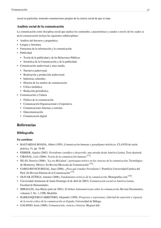 Comunicación                                                                                                                 17


    social en particular, teniendo connotaciones propias de la ciencia social de que se trate.


    Análisis social de la comunicación
    La comunicación como disciplina social que analiza los contenidos, características y canales a través de los cuales se
    da la comunicación incluye las siguientes subdisciplinas:
    •   Análisis del discurso y pragmática.
    •   Lengua y literatura.
    •   Estructura de la información y la comunicación.
    •   Publicidad
      • Teoría de la publicidad y de las Relaciones Públicas.
      • Semiótica de la Comunicación y de la publicidad.
    • Comunicación audiovisual y mass media.
        •   Narrativa audiovisual.
        •   Realización y producción audiovisual.
        •   Industrias culturales.
        •   Historia de los medios de comunicación.
      • Crítica mediática
      • Redacción periodística.
    • Comunicación y Cultura
        •   Política de la comunicación
        •   Comunicación Organizacional o Corporativa
        •   Comunicaciones Internas y externas
        •   Educomunicación
        •   Comunicación digital


    Referencias

    Bibliografía

    En castellano
    • BASTARDAS BOADA, Albert (1995). Comunicación humana y paradigmas holísticos, CLAVES de razón
      práctica, 51, pp. 78-80.
    • FERRER, Argelia (2002). Periodismo científico y desarrollo: una mirada desde América Latina, Tesis doctoral.
    • CIBANAL, Luís (2006). Teoría de la comunicación humana [13].
    • ISLAS, Octavio (2006). "La era McLuhan", parteaguas teórico en las ciencias de la comunicación, Tecnológico
      de Monterrey, México. En Revista Mexicana de Comunicación [14].
    • GARGUREVICH REGAL, Juan (2006). ¿Para qué estudiar Periodismo?, Pontificia Universidad Católica del
      Perú. En Revista Palestra de la Comunicación [15].
    • OLIVAR ZÚÑIGA, Antonio (2006). Fundamentos teóricos de la comunicación, Monografías.com [16].
    • Universidad Autónoma de Santo Domingo (6 de abril de 2003). Comunicación social en América Latina,
      Facultad de Humanidades.
    • MIRALLES, Ana María (julio de 2001). El debate latinoamericano sobre la comunicación, Revista Documentos,
      volumen 3, No. 1, UPB, Medellín.
    • BARRANQUERO CARRETERO, Alejandro (1990). Progresos y regresiones. Libertad de expresión y vigencia
      de la teoría crítica de la comunicación en España, Universidad de Málaga.
    • GALINDO, Jesús (2008). Comunicación, ciencia e historia, Mcgraw hill.
 