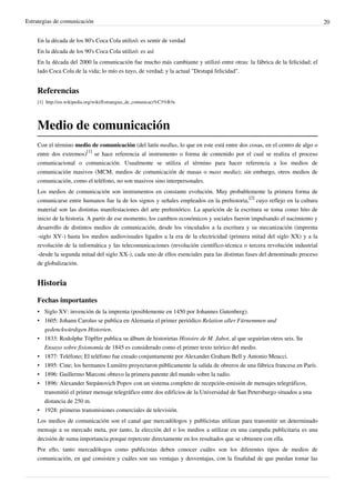 Estrategias de comunicación                                                                                                20


    En la década de los 80's Coca Cola utilizó: es sentir de verdad
    En la década de los 90's Coca Cola utilizó: es así
    En la década del 2000 la comunicación fue mucho más cambiante y utilizó entre otras: la fábrica de la felicidad; el
    lado Coca Cola de la vida; lo mío es tuyo, de verdad; y la actual "Destapá felicidad".


    Referencias
    [1] http:/ / en. wikipedia. org/ wiki/ Estrategias_de_comunicaci%C3%B3n




    Medio de comunicación
    Con el término medio de comunicación (del latín medĭus, lo que en este está entre dos cosas, en el centro de algo o
    entre dos extremos)[1] se hace referencia al instrumento o forma de contenido por el cual se realiza el proceso
    comunicacional o comunicación. Usualmente se utiliza el término para hacer referencia a los medios de
    comunicación masivos (MCM, medios de comunicación de masas o mass media); sin embargo, otros medios de
    comunicación, como el teléfono, no son masivos sino interpersonales.
    Los medios de comunicación son instrumentos en constante evolución. Muy probablemente la primera forma de
    comunicarse entre humanos fue la de los signos y señales empleados en la prehistoria,[2] cuyo reflejo en la cultura
    material son las distintas manifestaciones del arte prehistórico. La aparición de la escritura se toma como hito de
    inicio de la historia. A partir de ese momento, los cambios económicos y sociales fueron impulsando el nacimiento y
    desarrollo de distintos medios de comunicación, desde los vinculados a la escritura y su mecanización (imprenta
    -siglo XV-) hasta los medios audiovisuales ligados a la era de la electricidad (primera mitad del siglo XX) y a la
    revolución de la informática y las telecomunicaciones (revolución científico-técnica o tercera revolución industrial
    -desde la segunda mitad del siglo XX-), cada uno de ellos esenciales para las distintas fases del denominado proceso
    de globalización.


    Historia

    Fechas importantes
    • Siglo XV: invención de la imprenta (posiblemente en 1450 por Johannes Gutenberg).
    • 1605: Johann Carolus se publica en Alemania el primer periódico Relation aller Fürnemmen und
      gedenckwürdigen Historien.
    • 1833: Rodolphe Töpffer publica su álbum de historietas Histoire de M. Jabot, al que seguirían otros seis. Su
      Ensayo sobre fisionomía de 1845 es considerado como el primer texto teórico del medio.
    • 1877: Teléfono; El teléfono fue creado conjuntamente por Alexander Graham Bell y Antonio Meucci.
    • 1895: Cine; los hermanos Lumière proyectaron públicamente la salida de obreros de una fábrica francesa en París.
    • 1896: Guillermo Marconi obtuvo la primera patente del mundo sobre la radio.
    • 1896: Alexander Stepánovich Popov con un sistema completo de recepción-emisión de mensajes telegráficos,
      transmitió el primer mensaje telegráfico entre dos edificios de la Universidad de San Petersburgo situados a una
      distancia de 250 m.
    • 1928: primeras transmisiones comerciales de televisión.
    Los medios de comunicación son el canal que mercadólogos y publicistas utilizan para transmitir un determinado
    mensaje a su mercado meta, por tanto, la elección del o los medios a utilizar en una campaña publicitaria es una
    decisión de suma importancia porque repercute directamente en los resultados que se obtienen con ella.
    Por ello, tanto mercadólogos como publicistas deben conocer cuáles son los diferentes tipos de medios de
    comunicación, en qué consisten y cuáles son sus ventajas y desventajas, con la finalidad de que puedan tomar las
 
