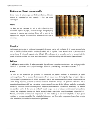 Medio de comunicación                                                                                                      24


    Distintos medios de comunicación
    Con el avance de la tecnología, han ido desarrollándose diferentes
    medios de comunicación, que pasamos a citar por orden
    cronológico:


    Libro
    Un libro es una colección de uno o más trabajos escritos,
    usualmente impreso en papel y envuelto en tapas para proteger y
    organizar el material que contiene. Como tal, es uno de los
    formatos más antiguos de difusión de información que aún se
    conservan.                                                                  Brockhaus Konversations-Lexikon, 1902.




    Historieta
    La historieta, convertida en medio de comunicación de masas gracias a la evolución de la prensa decimonónica,
    vivió su época dorada en cuanto a número de lectores tras la Segunda Guerra Mundial. Con la proliferación de
    nuevas formas de ocio en la segunda mitad del siglo XX, va dejando de ser un medio masivo en la mayoría de los
    países, creándose formatos más caros, tales como álbumes o revistas de lujo, y buscando nuevos tipos de lectores.


    Teléfono
    El teléfono es un dispositivo de telecomunicación diseñado para transmitir conversaciones por medio de señales
    eléctricas. El teléfono fue creado conjuntamente por Alexander Graham Bell y Antonio Meucci en 1877.[5] [6]


    Radio
    La radio es una tecnología que posibilita la transmisión de señales mediante la modulación de ondas
    electromagnéticas. Por su alcance electromagnético le era mucho más fácil el poder llegar a lugares lejanos.
    Corresponden al tipo sonoro. Es un medio "solo-audio" que en la actualidad está recobrando su popularidad.Según
    Lamb, Hair y McDaniel, escuchar la radio ha tenido un crecimiento paralelo a la población sobre todo por su
    naturaleza inmediata, portátil, que engrana tan bien con un estilo de vida rápido. Además, según los mencionados
    autores, los radioescuchadores tienden a prender la radio de manera habitual y en horarios predecibles. Los horarios
    más populares son los de "las horas de conducir", cuando los que van en su vehículo constituyen un vasto auditorio
    cautivo. Sus principales ventajas son: Buena aceptación local; selectividad geográfica elevada y demográfica; .
    Además, es bastante económico en comparación con otros medios y es un medio adaptable, es decir, puede
    cambiarse el mensaje con rapidez. Sus principales limitaciones son: Solo audio; exposición efímera; baja atención
    (es el medio escuchado a medias); audiencias fragmentadas.
 