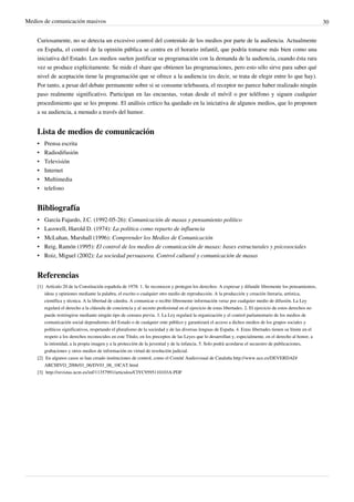 Medios de comunicación masivos                                                                                                                               30


    Curiosamente, no se detecta un excesivo control del contenido de los medios por parte de la audiencia. Actualmente
    en España, el control de la opinión pública se centra en el horario infantil, que podría tomarse más bien como una
    iniciativa del Estado. Los medios suelen justificar su programación con la demanda de la audiencia, cuando ésta rara
    vez se produce explícitamente. Se mide el share que obtienen las programaciones, pero esto sólo sirve para saber qué
    nivel de aceptación tiene la programación que se ofrece a la audiencia (es decir, se trata de elegir entre lo que hay).
    Por tanto, a pesar del debate permanente sobre si se consume telebasura, el receptor no parece haber realizado ningún
    paso realmente significativo. Participan en las encuestas, votan desde el móvil o por teléfono y siguen cualquier
    procedimiento que se les propone. El análisis crítico ha quedado en la iniciativa de algunos medios, que lo proponen
    a su audiencia, a menudo a través del humor.


    Lista de medios de comunicación
    •   Prensa escrita
    •   Radiodifusión
    •   Televisión
    •   Internet
    •   Multimedia
    •   telefono


    Bibliografía
    •   García Fajardo, J.C. (1992-05-26): Comunicación de masas y pensamiento político
    •   Lasswell, Harold D. (1974): La política como reparto de influencia
    •   McLuhan, Marshall (1996): Comprender los Medios de Comunicación
    •   Reig, Ramón (1995): El control de los medios de comunicación de masas: bases estructurales y psicosociales
    •   Roiz, Miguel (2002): La sociedad persuasora. Control cultural y comunicación de masas


    Referencias
    [1] Artículo 20 de la Constitución española de 1978: 1. Se reconocen y protegen los derechos: A expresar y difundir libremente los pensamientos,
        ideas y opiniones mediante la palabra, el escrito o cualquier otro medio de reproducción. A la producción y creación literaria, artística,
        científica y técnica. A la libertad de cátedra. A comunicar o recibir libremente información veraz por cualquier medio de difusión. La Ley
        regulará el derecho a la cláusula de conciencia y al secreto profesional en el ejercicio de estas libertades. 2. El ejercicio de estos derechos no
        puede restringirse mediante ningún tipo de censura previa. 3. La Ley regulará la organización y el control parlamentario de los medios de
        comunicación social dependientes del Estado o de cualquier ente público y garantizará el acceso a dichos medios de los grupos sociales y
        políticos significativos, respetando el pluralismo de la sociedad y de las diversas lenguas de España. 4. Estas libertades tienen su límite en el
        respeto a los derechos reconocidos en este Título, en los preceptos de las Leyes que lo desarrollan y, especialmente, en el derecho al honor, a
        la intimidad, a la propia imagen y a la protección de la juventud y de la infancia. 5. Solo podrá acordarse el secuestro de publicaciones,
        grabaciones y otros medios de información en virtud de resolución judicial.
    [2] En algunos casos se han creado instituciones de control, como el Comité Audiovisual de Cataluña http:/ / www. uce. es/ DEVERDAD/
        ARCHIVO_2006/ 01_06/ DV01_06_10CAT. html
    [3] http:/ / revistas. ucm. es/ inf/ 11357991/ articulos/ CIYC9595110103A. PDF
 