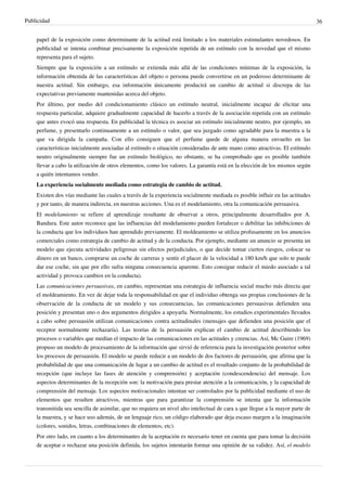 Publicidad                                                                                                                     36


    papel de la exposición como determinante de la actitud está limitado a los materiales estimulantes novedosos. En
    publicidad se intenta combinar precisamente la exposición repetida de un estímulo con la novedad que el mismo
    representa para el sujeto.
    Siempre que la exposición a un estímulo se extienda más allá de las condiciones mínimas de la exposición, la
    información obtenida de las características del objeto o persona puede convertirse en un poderoso determinante de
    nuestra actitud. Sin embargo, esa información únicamente producirá un cambio de actitud si discrepa de las
    expectativas previamente mantenidas acerca del objeto.
    Por último, por medio del condicionamiento clásico un estímulo neutral, inicialmente incapaz de elicitar una
    respuesta particular, adquiere gradualmente capacidad de hacerlo a través de la asociación repetida con un estímulo
    que antes evocó una respuesta. En publicidad la técnica es asociar un estímulo inicialmente neutro, por ejemplo, un
    perfume, y presentarlo continuamente a un estímulo o valor, que sea juzgado como agradable para la muestra a la
    que va dirigida la campaña. Con ello consiguen que el perfume quede de alguna manera envuelto en las
    características inicialmente asociadas al estímulo o situación consideradas de ante mano como atractivas. El estímulo
    neutro originalmente siempre fue un estímulo biológico, no obstante, se ha comprobado que es posible también
    llevar a cabo la utilización de otros elementos, como los valores. La garantía está en la elección de los mismos según
    a quién intentamos vender.
    La experiencia socialmente mediada como estrategia de cambio de actitud.
    Existen dos vías mediante las cuales a través de la experiencia socialmente mediada es posible influir en las actitudes
    y por tanto, de manera indirecta, en nuestras acciones. Una es el modelamiento, otra la comunicación persuasiva.
    El modelamiento se refiere al aprendizaje resultante de observar a otros, principalmente desarrollados por A.
    Bandura. Este autor reconoce que las influencias del modelamiento pueden fortalecer o debilitar las inhibiciones de
    la conducta que los individuos han aprendido previamente. El moldeamiento se utiliza profusamente en los anuncios
    comerciales como estrategia de cambio de actitud y de la conducta. Por ejemplo, mediante un anuncio se presenta un
    modelo que ejecuta actividades peligrosas sin efectos perjudiciales, o que decide tomar ciertos riesgos, colocar su
    dinero en un banco, comprarse un coche de carreras y sentir el placer de la velocidad a 180 km/h que solo te puede
    dar ese coche, sin que por ello sufra ninguna consecuencia aparente. Esto consigue reducir el miedo asociado a tal
    actividad y provoca cambios en la conducta).
    Las comunicaciones persuasivas, en cambio, representan una estrategia de influencia social mucho más directa que
    el moldeamiento. En vez de dejar toda la responsabilidad en que el individuo obtenga sus propias conclusiones de la
    observación de la conducta de un modelo y sus consecuencias, las comunicaciones persuasivas defienden una
    posición y presentan uno o dos argumentos dirigidos a apoyarla. Normalmente, los estudios experimentales llevados
    a cabo sobre persuasión utilizan comunicaciones contra actitudinales (mensajes que defienden una posición que el
    receptor normalmente rechazaría). Las teorías de la persuasión explican el cambio de actitud describiendo los
    procesos o variables que medían el impacto de las comunicaciones en las actitudes y creencias. Así, Mc Guire (1969)
    propuso un modelo de procesamiento de la información que sirvió de referencia para la investigación posterior sobre
    los procesos de persuasión. El modelo se puede reducir a un modelo de dos factores de persuasión, que afirma que la
    probabilidad de que una comunicación de lugar a un cambio de actitud es el resultado conjunto de la probabilidad de
    recepción (que incluye las fases de atención y comprensión) y aceptación (condescendencia) del mensaje. Los
    aspectos determinantes de la recepción son: la motivación para prestar atención a la comunicación, y la capacidad de
    comprensión del mensaje. Los aspectos motivacionales intentan ser controlados por la publicidad mediante el uso de
    elementos que resulten atractivos, mientras que para garantizar la comprensión se intenta que la información
    transmitida sea sencilla de asimilar, que no requiera un nivel alto intelectual de cara a que llegue a la mayor parte de
    la muestra, y se hace uso además, de un lenguaje rico, un código elaborado que deja escaso margen a la imaginación
    (colores, sonidos, letras, combinaciones de elementos, etc).
    Por otro lado, en cuanto a los determinantes de la aceptación es necesario tener en cuenta que para tomar la decisión
    de aceptar o rechazar una posición definida, los sujetos intentarán formar una opinión de su validez. Así, el modelo
 