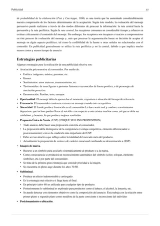 Publicidad                                                                                                                 37


    de probabilidad de la elaboración (Pret y Caccioppo, 1986) es una teoría que ha aumentado considerablemente
    nuestra comprensión de los factores determinantes de la aceptación. Según éste modelo, la evaluación del mensaje
    persuasivo puede realizarse a través de dos modos diferentes de procesar la información: la ruta central hacia la
    persuasión y la ruta periférica. Según la ruta central, los receptores consumen un considerable tiempo y esfuerzo en
    evaluar críticamente el contenido del mensaje. Sin embargo, los receptores son incapaces o reacios a comprometerse
    en éste proceso de evaluación del mensaje y, más que procesar la argumentación basan su decisión de aceptar el
    mensaje en algún aspecto periférico, tal como la credibilidad de la fuente u otras señales no relacionadas con el
    contenido. En publicidad generalmente se utiliza la ruta periférica y no la central, debido a que implica mucho
    menos costos y menos tiempo de anuncio.


    Estrategias publicitarias
    Algunas estrategias para la realización de una publicidad efectiva son:
    • Asociación psicoemotiva al consumidor. Por medio de:
       • Estética: imágenes, música, personas, etc.
       • Humor.
       • Sentimientos: amor materno, enamoramiento, etc.
       • Testimoniales: de unas figuras o personas famosas o reconocidas de forma positiva, o de personajes de
         asociación proactiva.
       • Demostración: Pruebas, tests, ensayos.
    • Oportunidad. El mensaje debería aprovechar el momento, coyuntura o situación del tiempo de referencia.
    • Frecuencia. El consumidor comienza a retener un mensaje cuando este es repetitivo.
    • Sinceridad. El fraude produce frustración en el consumidor.Lo hace sentir mal y conduce a sentimientos
      depresivos, que incluso pueden llevar al suicidio. con respecto a esto existen muchos casos, así que se debe ser
      cuidadoso, y honesto, lo que produce mejores resultados
    • Propuesta Única de Venta. (USP) (UNIQUE SELLING PROPOSITION)
       • Todo anuncio debe hacer una proposición concreta al consumidor.
       • La proposición debe distinguirse de la competencia (ventaja competitiva, elemento diferenciador o
         posicionamiento); esta es la condición más importante del USP.
       • Debe ser tan atractiva que influya sobre la totalidad del mercado meta del producto.
       • Actualmente la proposición de venta es de carácter emocional cambiando su denominación a (ESP)
    • Imagen de marca.
       • Recurso a un símbolo para asociarlo sistemáticamente al producto o a la marca.
       • Como consecuencia se producirá un reconocimiento automático del símbolo (color, eslogan, elemento
         simbólico, etc.) por parte del consumidor.
       • Se trata de la primera gran estrategia que concede prioridad a la imagen.
       • Se encuentra en pleno auge durante los años 70-80.
    • Subliminal.
       •     Produce un efecto indemostrable y arriesgado.
       •     Es la estrategia más efectiva si llega hasta el final.
       •     En principio (años 60) es utilizada para cualquier tipo de producto.
       •     Posteriormente lo subliminal es explotado para productos como el tabaco, el alcohol, la lencería, etc.
       • Se puede detectar con elementos objetivos como la composición del anuncio. Ésta trabaja con la relación entre
         primer plano y segundo plano como metáfora de la parte consciente e inconsciente del individuo
    • Posicionamiento o ubicación.
 