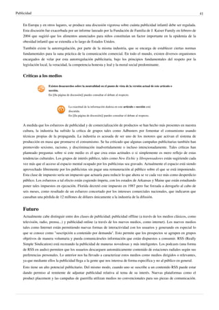 Publicidad                                                                                                                   41


    En Europa y en otros lugares, se produce una discusión vigorosa sobre cuánta publicidad infantil debe ser regulada.
    Esta discusión fue exacerbada por un informe lanzado por la Fundación de Familia de J. Kaiser Family en febrero de
    2004 que sugirió que los alimentos anunciados para niños constituían un factor importante en la epidemia de la
    obesidad infantil que se extendía a lo largo de Estados Unidos.
    También existe la autorregulación, por parte de la misma industria, que se encarga de establecer ciertas normas
    fundamentales para la sana práctica de la comunicación comercial. En todo el mundo, existen diversos organismos
    encargados de velar por esta autorregulación publicitaria, bajo los principios fundamentales del respeto por la
    legislación local, la veracidad, la competencia honesta y leal y la moral social predominante.


    Críticas a los medios

                     Existen desacuerdos sobre la neutralidad en el punto de vista de la versión actual de este artículo o
                     sección.
                     En [[|la página de discusión]] puedes consultar el debate al respecto.



                                     La exactitud de la información dudosa en este artículo o sección está
                                     discutida.
                                     En [[|la página de discusión]] puedes consultar el debate al respecto.


    A medida que los esfuerzos de publicidad y de comercialización de productos se han hecho más presentes en nuestra
    cultura, la industria ha sufrido la crítica de grupos tales como Adbusters por fomentar el consumismo usando
    técnicas propias de la propaganda. La industria es acusada de ser uno de los motores que activan el sistema de
    producción en masa que promueve el consumismo. Se ha criticado que algunas campañas publicitarias también han
    promovido sexismo, racismo, y discriminación inadvertidamente o incluso intencionadamente. Tales críticas han
    planteado preguntas sobre si este medio es el que crea estas actitudes o si simplemente es mero reflejo de estas
    tendencias culturales. Los grupos de interés público, tales como New Etchic y librepensadores están sugiriendo cada
    vez más que el acceso al espacio mental ocupado por los publicistas sea gravado. Actualmente el espacio está siendo
    aprovechado libremente por los publicistas sin pagar una remuneración al público sobre el que se está imponiendo.
    Esta clase de impuesto sería un impuesto que actuaría para reducir lo que ahora se ve cada vez más como desperdicio
    público. Los esfuerzos a tal efecto están cogiendo ímpetu, con los estados de Arkansas y Maine que están estudiando
    poner tales impuestos en ejecución. Florida decretó este impuesto en 1987 pero fue forzada a derogarlo al cabo de
    seis meses, como resultado de un esfuerzo concertado por los intereses comerciales nacionales, que indicaron que
    causaban una pérdida de 12 millones de dólares únicamente a la industria de la difusión.


    Futuro
    Actualmente cabe distinguir entre dos clases de publicidad: publicidad offline (a través de los medios clásicos, como
    televisión, radio, prensa...) y publicidad online (a través de los nuevos medios, como internet). Los nuevos medios
    tales como Internet están permitiendo nuevas formas de interactividad con los usuarios y generando en especial lo
    que se conoce como "suscripción a contenido por demanda". Esto permite que los prospectos se agrupen en grupos
    objetivos de manera voluntaria y pueda comunicárseles información que están dispuestos a consumir. RSS (Really
    Simple Sindication) está recreando la publicidad de maneras novedosas y más inteligentes. Los podcasts (una forma
    de RSS en audio) permiten que los usuarios descarguen automáticamente contenido de estaciones radiales según sus
    preferencias personales. Lo anterior nos ha llevado a caracterizar estos medios como medios dirigidos o relevantes,
    ya que mediante ellos la publicidad llega a la gente que nos interesa de forma específica y no al público en general.
    Esto tiene un alto potencial publicitario. Del mismo modo, cuando uno se suscribe a un contenido RSS puede estar
    dando permiso al remitente de adjuntar publicidad relativa al tema de su interés. Nuevas plataformas como el
    product placement y las campañas de guerrilla utilizan medios no convencionales para sus piezas de comunicación.
 