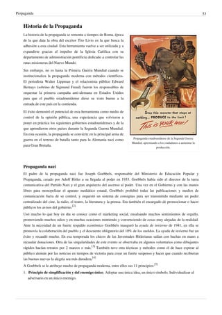 Propaganda                                                                                                                       53


    Historia de la Propaganda
    La historia de la propaganda se remonta a tiempos de Roma, época
    de la que data la obra del escritor Tito Livio en la que busca la
    adhesión a esta ciudad. Esta herramienta vuelve a ser utilizada y a
    expandirse gracias al impulso de la Iglesia Católica con su
    departamento de administración pontificia dedicado a controlar las
    rutas misioneras del Nuevo Mundo.

    Sin embargo, no es hasta la Primera Guerra Mundial cuando se
    institucionaliza la propaganda moderna con métodos científicos.
    El periodista Walter Lippman y el relacionista público Edward
    Bernays (sobrino de Sigmund Freud) fueron los responsables de
    orquestar la primera campaña anti-alemana en Estados Unidos
    para que el pueblo estadounidense diese su visto bueno a la
    entrada de este país en la contienda.

    El éxito demostró el potencial de esta herramienta como medio de
    control de la opinión pública, una experiencia que volvieron a
    poner en práctica los siguientes gobiernos estadounidenses y de la
    que aprendieron otros países durante la Segunda Guerra Mundial.
    En esta ocasión, la propaganda se convierte en la principal arma de
                                                                             Propaganda estadounidense de la Segunda Guerra
    guerra en el terreno de batalla tanto para la Alemania nazi como
                                                                            Mundial, apremiando a los ciudadanos a aumentar la
    para Gran Bretaña.                                                                        producción.




    Propaganda nazi
    El padre de la propaganda nazi fue Joseph Goebbels, responsable del Ministerio de Educación Popular y
    Propaganda, creado por Adolf Hitler a su llegada al poder en 1933. Goebbels había sido el director de la tarea
    comunicativa del Partido Nazi y el gran arquitecto del ascenso al poder. Una vez en el Gobierno y con las manos
    libres para monopolizar el aparato mediático estatal, Goebbels prohibió todas las publicaciones y medios de
    comunicación fuera de su control, y orquestó un sistema de consignas para ser transmitido mediante un poder
    centralizado del cine, la radio, el teatro, la literatura y la prensa. Era también el encargado de promocionar o hacer
    públicos los avisos del gobierno.[2]
    Usó mucho lo que hoy en día se conoce como el marketing social, ensalsando muchos sentimientos de orgullo,
    promoviendo muchos odios y en muchas ocasiones mintiendo y convenciendo de cosas muy alejadas de la realidad.
    Ante la necesidad de un fuerte respaldo económico Goebbels inauguró la ayuda de invierno de 1941, en ella se
    promovía la colaboración del pueblo y el descuento obligatorio del 10% de los sueldos. La ayuda de invierno fue un
    éxito y recaudó mucho. En esa temporada los chicos de las Juventudes Hitlerianas salían con huchas en mano a
    recaudar donaciones. Otra de las singularidades de este evento se observaba en algunos voluntarios como dibujantes
    rápidos hacían retratos por 2 marcos o más.[3] También tuvo otra técnicas y métodos como el de hace esperar al
    público alemán por las noticias en tiempos de victoria para crear un fuerte suspenso y hacer que cuando recibieran
    las buenas nuevas la alegría sea más duradera.[4]
    A Goebbels se le atribuye mucho de propaganda moderna, entre ellos sus 11 principios:[5]
    1. Principio de simplificación y del enemigo único. Adoptar una única idea, un único símbolo. Individualizar al
       adversario en un único enemigo.
 