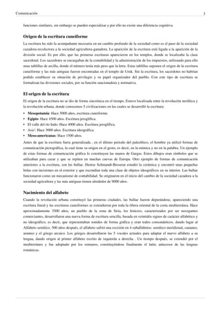 Comunicación                                                                                                                    3


    funciones similares, sin embargo se pueden especializar y por ello no existe una diferencia cognitiva.


    Origen de la escritura cuneiforme
    La escritura ha sido la acompañante necesaria en un cambio profundo de la sociedad como es el paso de la sociedad
    cazadora-recolectora a la sociedad agricultora-ganadora. La aparición de la escritura está ligada a la aparición de la
    división social. Es por ello, que las primeras escrituras aparecieron en los templos, donde se localizaba la clase
    sacerdotal. Los sacerdotes se encargaban de la contabilidad y la administración de los impuestos, utilizando para ello
    unas tablillas de arcilla, donde el número tenía más peso que la letra. Estas tablillas suponen el origen de la escritura
    cuneiforme y las más antiguas fueron encontradas en el templo de Uruk. Sin la escritura, los sacerdotes no habrían
    podido establecer su situación de privilegio y su papel organizador del pueblo. Con este tipo de escritura se
    formalizan las divisiones sociales, por su función sancionadora y normativa.


    El origen de la escritura
    El origen de la escritura no se dio de forma sincrónica en el tiempo. Estuvo localizada entre la revolución neolítica y
    la revolución urbana, donde conocemos 5 civilizaciones en las cuales se desarrolló la escritura:
    • Mesopotamia: Hace 5000 años, escritura cuneiforme.
    • Egipto: Hace 4500 años. Escritura jeroglífica.
    • El valle del río Indo: Hace 4000 años. Escritura jeroglífica.
    • Asia': Hace 3000 años. Escritura ideográfica.
    • Meso-americanas: Hace 1500 años.
    Antes de que la escritura fuera generalizada , en el último periodo del paleolítico, el hombre ya utilizó formas de
    comunicación pictográfica, la cual tiene su origen en el gesto, es decir, en la mímica y no en la palabra. Un ejemplo
    de estas formas de comunicación gráfica lo constituyen las manos de Gargas. Estos dibujos eran símbolos que se
    utilizaban para cazar y que se repiten en muchas cuevas de Europa. Otro ejemplo de formas de comunicación
    anteriores a la escritura, son las bullae. Denise Schmandt-Besserat estudió la cerámica y encontró unas pequeñas
    bolas con incisiones en el exterior y que escondían toda una clase de objetos ideográficos en su interior. Las bullae
    funcionaron como un mecanismo de contabilidad. Se originaron en el inicio del cambio de la sociedad cazadora a la
    sociedad agricultora y las más antiguas tienen alrededor de 9000 años.


    Nacimiento del alfabeto
    Cuando la revolución urbana constituyó las primeras ciudades, las bullae fueron depurándose, apareciendo una
    escritura lineal y las escrituras cuneiformes se extendieron por toda la ribera oriental de la costa mediterránea. Hace
    aproximadamente 3500 años, un pueblo de la zona de Siria, los fenicios, caracterizados por ser navegantes
    comerciantes, desarrollaron una nueva forma de escritura sencilla, basada en veintidós signos de carácter alfabético y
    no ideográfico, es decir, que representaban sonidos de forma gráfica y eran todos consonánticos, dando lugar al
    Alfabeto semítico. 500 años después, el alfabeto sufrió una escisión en 4 subalfabetos: semítico meridional, cananeo,
    arameo y el griego arcaico. Los griegos desarrollaron las 5 vocales actuales para adaptar el nuevo alfabeto a su
    lengua, dando origen al primer alfabeto escrito de izquierda a derecha . Un tiempo después, se extendió por el
    mediterráneo y fue adoptado por los romanos, constituyéndose finalmente el latín; antecesor de las lenguas
    románicas.
 