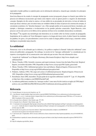 Propaganda                                                                                                                                                  57


    espectador al poder publicar su opinión junto con la información alternativa, situación que contradice los principios
    de la propaganda.
    Jean-Léon Beauvois ha creado el concepto de propaganda oscura (propagande glauque en francés) para definir los
    procesos de influencia inconscientes que tienen como objetivo crear un apriori positivo o negativo de determinado
    concepto. Ejemplos de ello serían la sonrisa o el tono afable de un presentador de televisión a la hora de hablar de
    temas que desea valorizar, pero sin entrar nunca un verdadero debate de ideas (el proceso de construcción europea, el
    crecimiento económico, los "derechos humanos", etc.). Otro ejemplo podría ser la ausencia de héroes vinculados, por
    ejemplo, a ideologías comunistas o revolucionarias en las grandes películas comerciales. Según Beauvois, estos
    procesos son los más activos en la fábrica de las opiniones de base en las sociedades democráticas occidentales.
    Éric Hazan [9] ha seguido una metodología más heterodoxa en su estudio sobre las formas actuales de propaganda.
    Inspirándose de los análisis de Victor Klemperer respecto a la lengua del tercer reich, el editor francés ha estudiado
    las palabras, los giros y los procedimientos a través de los cuales la lengua pública actual acoge y transmite valores
    ideológicos sin pretender nunca hacerlo.


    Lo subliminal
    Numerosas veces se ha afirmado que la industria y los políticos emplean la llamada “seducción subliminal” como
    técnica de publicidad y propaganda. Sin embargo, la noción de los “mensajes subliminales” es considerada por los
    expertos e investigadores de la comunicación como nada más que un mito. Para más información véase:
    1. Acepción de “subliminal” en el Skeptics Dictionary (Diccionario Escéptico): http://www.skepdic.com/
       subliminal.html
    2. Moore, Timothy (1996). Scientific consensus and expert testimony: lessons from the Judas Priest trial. Skeptical
       Inquirer, noviembre-diciembre 1996. Disponible en http://www.csicop.org/si/9611/judas_priest.html
    3. Moore, Timothy (1992). Subliminal perception: facts and fallacies. Skeptical Inquirer, Primavera de 1992.
       Disponible en http://www.csicop.org/si/9204/subliminal-perception.html
    4. Pratkanis, Anthony (1992). The cargo-cult science of subliminal persuasion. Skeptical Inquirer, Primavera de
       1992. Disponible en http://www.csicop.org/si/9204/subliminal-persuasion.html
    5. Rozenbaum, Sami (2002, diciembre). El gran poder de la sugestión subliminal. Lúcido N° 7, pp. 4-5. Disponible
       en http://arev.files.wordpress.com/2008/02/lucido07.pdf
    6. La industria publicitaria considera los “mensajes ocultos” como mera ficción (noticia en inglés de CNN):http://
       archives.cnn.com/2000/ALLPOLITICS/stories/09/13/subliminal.advertising.ap/index.html


    Referencia
    [1] Vicente Romano, La inteoxicación lingüística, pp. 54.
    [2] « Arte Historia: Joseph Goebbels (http:/ / web. archive. org/ web/ 20080327045950/ http:/ / www. artehistoria. jcyl. es/ historia/ personajes/
        7094. htm)» (en español). Archivado desde el original (http:/ / www. artehistoria. jcyl. es/ historia/ personajes/ 7094. htm), el 27 de marzo de
        2008. Consultado el 20 de marzo de 2008.
    [3] La Segunda Guerra Mundial 2, Kurt Zentner, pág. 357–359.
    [4] La Segunda Guerra Mundial 2, Kurt Zentner, pág. 195.
    [5] « 11 principios de la propaganda (http:/ / google. es/ search?q=cache:xSIaOnV2tfgJ:mpcdigital. net/ blog/ 11-principios-de-la-propaganda/ )»
        (en español). Archivado desde el original (http:/ / mpcdigital. net/ blog/ 11-principios-de-la-propaganda/ ), el 9 de febrero de 2010. Consultado
        el 20 de marzo de 2008.
    [6] Esta nación esta en guerra con el fascismo islámico” (http:/ / noticiasdeeurabia. wordpress. com/ 2006/ 08/ 10/
        esta-nacion-esta-en-guerra-con-el-fascismo-islamico-2/ )
    [7] V aniversario del 11-Septiembre: EEUU da nueva definición a Guerra Antiterrorista (http:/ / spanish. peopledaily. com. cn/ 31619/ 4803182.
        html)
    [8] Estadounidenses repudian de manera abrumadora plan de guerra de Bush en Irak (http:/ / colombia. indymedia. org/ news/ 2007/ 01/ 55743.
        php)
    [9] http:/ / fr. wikipedia. org/ wiki/ Eric_Hazan
 