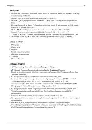 Propaganda                                                                                                              58


    Bibliografía
    • Beauvois, J.L. Tratado de la servidumbre liberal: análisis de la sumisión. Madrid: La Oveja Roja, 2008 (http://
      www.laovejaroja.es/TSL.htm).
    • González Lobo, M.A. Curso de Publicidad. Madrid: Ed. Celeste, 1994.
    • Hazan, E. LQR: la propaganda de cada día. Madrid: La Oveja Roja, 2007 (http://www.laovejaroja.es/lqr.
      htm).
    • Pizarroso Quintero, A. La Guerra Civil española, un hito en la historia de la propaganda. En: El Argonauta
      Español, nº 2, 2005. ISSN 1765-2901.
    • Qualter, T.H. Publicidad y democracia en la sociedad de masas. Barcelona: Ed. Paidós, 1994.
    • Romano, V. La intoxicación lingüística, Ed. El Viejo Topo, 2007. ISBN 978-84-96831-11-7.
    • Vázquez, S.; ALDEA, I.Estrategia y manipulación del lenguaje. Zaragoza: Universidad de Zaragoza, 1991.
    • Microsoft ® Encarta ® 2009. © 1993-2008 Microsoft Corporation. Reservados todos los derechos.


    Véase también
    • Demagogia
    • Control social
    •   Prejuicio
    •   Lista de prejuicios cognitivos
    •   Guerra de cuarta generación
    •   Alienación
    •   Operación Sinsonte


    Enlaces externos
    •     Wikiquote alberga frases célebres de o sobre Propaganda. Wikiquote

    •    Wikimedia Commons alberga contenido multimedia sobre Propaganda.Commons
    • Lista de técnicas de propaganda (http://www.sourcewatch.org/index.php?title=Propaganda_techniques), de
      Sourcewatch (en inglés)
    • La propaganda nazi (http://www.artehistoria.com/batallas/contextos/4075.htm)
    • La historia de la propaganda: una aproximación metodológica (http://www.ucm.es/BUCM/revistas/inf/
      11370734/articulos/HICS9999110145A.PDF) y su versión html aquí (http://72.14.253.104/
      search?q=cache:le4AU0Zip1IJ:www.ucm.es/BUCM/revistas/inf/11370734/articulos/HICS9999110145A.
      PDF+propaganda+historia&hl=es&ct=clnk&cd=1&gl=es&client=firefox-a)
    • La Propaganda de Guerra Parte I - Orígenes y evolución (http://www.rebelion.org/noticia.php?id=2505)
    • Tesina: La propaganda en las democracias liberales (http://realidadjuridica.uabc.mx/realidad/files/
      propaganda.doc)
    • Estrategias de manipulación (http://www.solidaridad.net/articulo2146_enesp.htm)
    • Propaganda mediática. La propaganda oscura y la fábrica de las opiniones de base (http://www.laovejaroja.es/
      propaganda.htm)
    • Eric Hazan, LQR: la propaganda de cada día (fragmento) (http://www.laovejaroja.es/lqr.pdf)
    • Véase: Enrique Bocardo Crespo: "Propaganda política, una manera muy efectiva de engañar". EnDesobediencia
      Civil [[Categoría:Propaganda| (http://menosgobierno.blogspot.com/)]
 