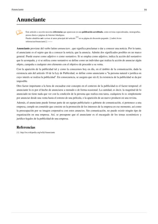 Anunciante                                                                                                                                            59



    Anunciante
               Este artículo o sección necesita referencias que aparezcan en una publicación acreditada, como revistas especializadas, monografías,
               prensa diaria o páginas de Internet fidedignas.
                                                                             [1]
               Puedes añadirlas así o avisar al autor principal del artículo     en su página de discusión pegando: {{subst:Aviso
               referencias|Anunciante}} ~~~~


    Anunciante proviene del verbo latino annunciare , que significa proclamar o dar a conocer una noticia. Por lo tanto,
    el anunciante es el sujeto que da a conocer la noticia, que la anuncia. Admite dos significados posibles en un marco
    general. Puede usarse como adjetivo o como sustantivo. Si se emplea como adjetivo, indica la acción del sustantivo
    que lo acompaña, y si se utiliza como sustantivo se define como un individuo que realiza la acción de anunciar algún
    objeto, campaña o cualquier otro elemento con el objetivo de proceder a su venta.
    Con la aparición de la publicidad tal y como la conocemos hoy en día, en el ámbito de la comunicación, dada la
    existencia aún del artículo 10 de la Ley de Publicidad, se define como anunciante a “la persona natural o jurídica en
    cuyo interés se realiza la publicidad”. En consecuencia, se asegura que sin él, la existencia de la publicidad se da por
    imposible.
    Otro factor importante a la hora de encuadrar este concepto en el contexto de la publicidad es el factor temporal: el
    anunciante lo es por el hecho de anunciarse a menudo o de forma ocasional. La cantidad, es decir, la magnitud de lo
    anunciado no tiene nada que ver con la condición de la persona que realiza esta tarea, cualquiera lo es simplemente
    por anunciar desde una venta hasta el estreno de una película, o la aparición de un nuevo producto en una revista.
    Además, el anunciante puede formar parte de un equipo publicitario o gabinete de comunicación, si pertenece a una
    empresa, cumple un cometido que consiste en la promoción de los intereses de la empresa en ese momento, así como
    la preocupación por su imagen corporativa con estos anuncios. Sin comunicación, no puede existir ningún tipo de
    organización en una empresa. Así, se presupone que el anunciante es el encargado de los temas económicos y
    jurídico-legales de la publicidad de una empresa.


    Referencias
    [1] http:/ / en. wikipedia. org/ wiki/ Anunciante
 