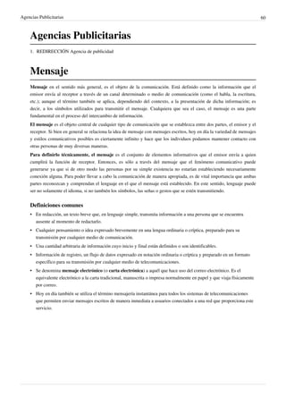 Agencias Publicitarias                                                                                                       60



    Agencias Publicitarias
    1. REDIRECCIÓN Agencia de publicidad



    Mensaje
    Mensaje en el sentido más general, es el objeto de la comunicación. Está definido como la información que el
    emisor envía al receptor a través de un canal determinado o medio de comunicación (como el habla, la escritura,
    etc.); aunque el término también se aplica, dependiendo del contexto, a la presentación de dicha información; es
    decir, a los símbolos utilizados para transmitir el mensaje. Cualquiera que sea el caso, el mensaje es una parte
    fundamental en el proceso del intercambio de información.
    El mensaje es el objeto central de cualquier tipo de comunicación que se establezca entre dos partes, el emisor y el
    receptor. Si bien en general se relaciona la idea de mensaje con mensajes escritos, hoy en día la variedad de mensajes
    y estilos comunicativos posibles es ciertamente infinito y hace que los individuos podamos mantener contacto con
    otras personas de muy diversas maneras.
    Para definirlo técnicamente, el mensaje es el conjunto de elementos informativos que el emisor envía a quien
    cumplirá la función de receptor. Entonces, es sólo a través del mensaje que el fenómeno comunicativo puede
    generarse ya que si de otro modo las personas por su simple existencia no estarían estableciendo necesariamente
    conexión alguna. Para poder llevar a cabo la comunicación de manera apropiada, es de vital importancia que ambas
    partes reconozcan y comprendan el lenguaje en el que el mensaje está establecido. En este sentido, lenguaje puede
    ser no solamente el idioma, si no también los símbolos, las señas o gestos que se estén transmitiendo.


    Definiciones comunes
    • En redacción, un texto breve que, en lenguaje simple, transmita información a una persona que se encuentra
      ausente al momento de redactarlo.
    • Cualquier pensamiento o idea expresado brevemente en una lengua ordinaria o críptica, preparado para su
      transmisión por cualquier medio de comunicación.
    • Una cantidad arbitraria de información cuyo inicio y final están definidos o son identificables.
    • Información de registro, un flujo de datos expresado en notación ordinaria o críptica y preparado en un formato
      específico para su transmisión por cualquier medio de telecomunicaciones.
    • Se denomina mensaje electrónico (o carta electrónica) a aquél que hace uso del correo electrónico. Es el
      equivalente electrónico a la carta tradicional, manuscrita o impresa normalmente en papel y que viaja físicamente
      por correo.
    • Hoy en día también se utiliza el término mensajería instantánea para todos los sistemas de telecomunicaciones
      que permiten enviar mensajes escritos de manera inmediata a usuarios conectados a una red que proporciona este
      servicio.
 