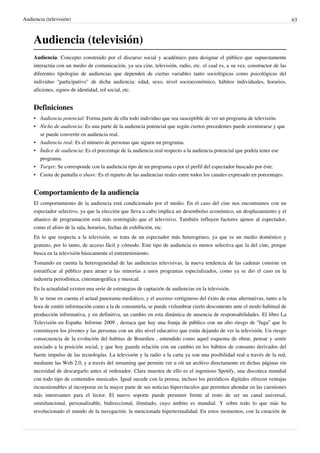 Audiencia (televisión)                                                                                                         63



    Audiencia (televisión)
    Audiencia: Concepto construido por el discurso social y académico para designar el público que supuestamente
    interactúa con un medio de comunicación, ya sea cine, televisión, radio, etc. el cual es, a su vez, constructor de las
    diferentes tipologías de audiencias que dependen de ciertas variables tanto sociológicas como psicológicas del
    individuo "participativo" de dicha audiencia: edad, sexo, nivel socioeconómico, hábitos individuales, horarios,
    aficiones, signos de identidad, rol social, etc.


    Definiciones
    • Audiencia potencial: Forma parte de ella todo individuo que sea susceptible de ver un programa de televisión.
    • Nicho de audiencia: Es una parte de la audiencia potencial que según ciertos precedentes puede aventurarse y que
      se puede convertir en audiencia real.
    • Audiencia real: Es el número de personas que siguen un programa.
    • Índice de audiencia: Es el porcentaje de la audiencia real respecto a la audiencia potencial que podría tener ese
      programa.
    • Target: Se corresponde con la audiencia tipo de un programa o por el perfil del espectador buscado por éste.
    • Cuota de pantalla o share: Es el reparto de las audiencias reales entre todos los canales expresado en porcentajes.


    Comportamiento de la audiencia
    El comportamiento de la audiencia está condicionado por el medio. En el caso del cine nos encontramos con un
    espectador selectivo, ya que la elección que lleva a cabo implica un desembolso económico, un desplazamiento y el
    abanico de programación está más restringido que el televisivo. También influyen factores ajenos al espectador,
    como el aforo de la sala, horarios, fechas de exhibición, etc.
    En lo que respecta a la televisión, se trata de un espectador más heterogéneo, ya que es un medio doméstico y
    gratuito, por lo tanto, de acceso fácil y cómodo. Este tipo de audiencia es menos selectiva que la del cine, porque
    busca en la televisión básicamente el entretenimiento.
    Tomando en cuenta la heterogeneidad de las audiencias televisivas, la nueva tendencia de las cadenas consiste en
    estratificar al público para atraer a las minorías a unos programas especializados, como ya se dio el caso en la
    industria periodística, cinematográfica y musical.
    En la actualidad existen una serie de estrategias de captación de audiencias en la televisión.
    Si se tiene en cuenta el actual panorama mediático, y el ascenso vertiginoso del éxito de estas alternativas, tanto a la
    hora de emitir información como a la de consumirla, se puede vislumbrar cierto descontento ante el modo habitual de
    producción informativa, y en definitiva, un cambio en esta dinámica de ausencia de responsabilidades. El libro La
    Televisión en España: Informe 2009 , destaca que hay una franja de público con un alto riesgo de “fuga” que lo
    constituyen los jóvenes y las personas con un alto nivel educativo que están dejando de ver la televisión. Un riesgo
    consecuencia de la evolución del habitus de Bourdieu , entendido como aquel esquema de obrar, pensar y sentir
    asociado a la posición social, y que hoy guarda relación con un cambio en los hábitos de consumo derivados del
    fuerte impulso de las tecnologías. La televisión y la radio a la carta ya son una posibilidad real a través de la red,
    mediante las Web 2.0, y a través del streaming que permite ver u oír un archivo directamente en dichas páginas sin
    necesidad de descargarlo antes al ordenador. Clara muestra de ello es el ingenioso Spotify, una discoteca mundial
    con todo tipo de contenidos musicales. Igual sucede con la prensa, incluso los periódicos digitales ofrecen ventajas
    incuestionables al incorporar en la mayor parte de sus noticias hipervínculos que permiten ahondar en las cuestiones
    más interesantes para el lector. El nuevo soporte puede presumir frente al resto de ser un canal universal,
    omnifuncional, personalizable, bidireccional, ilimitado, cuyo ámbito es mundial. Y sobre todo lo que más ha
    revolucionado el mundo de la navegación: la mencionada hipertextualidad. En estos momentos, con la creación de
 